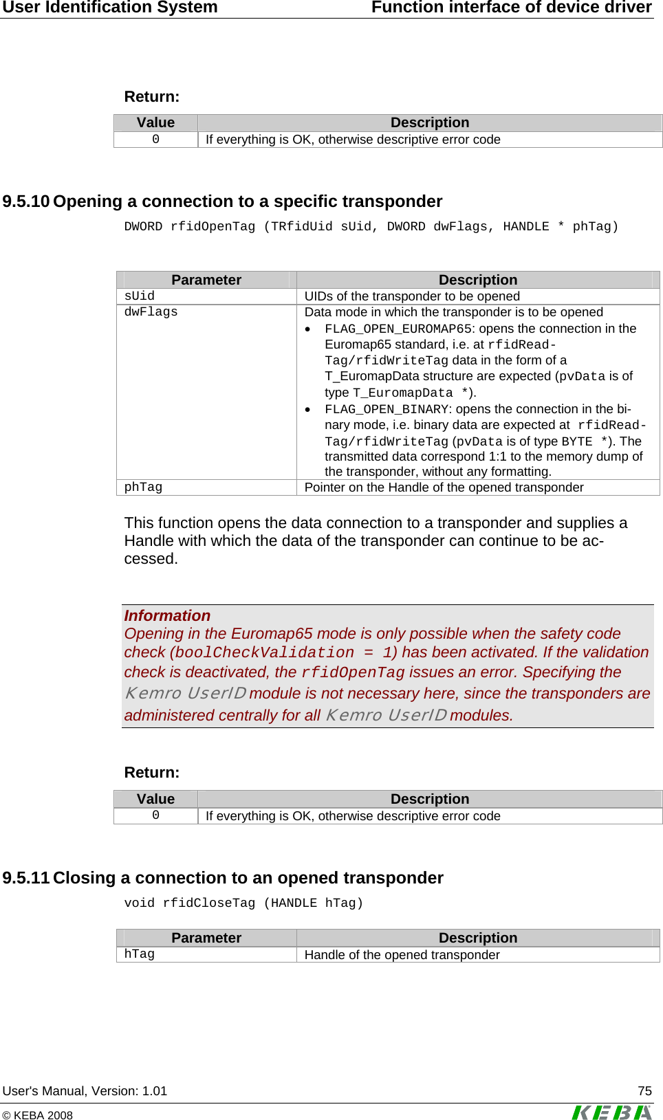 User Identification System  Function interface of device driver User's Manual, Version: 1.01  75 &copy; KEBA 2008   Return: Value  Description 0  If everything is OK, otherwise descriptive error code  9.5.10 Opening a connection to a specific transponder DWORD rfidOpenTag (TRfidUid sUid, DWORD dwFlags, HANDLE * phTag)   Parameter  Description sUid   UIDs of the transponder to be opened dwFlags   Data mode in which the transponder is to be opened &bull; FLAG_OPEN_EUROMAP65: opens the connection in the Euromap65 standard, i.e. at rfidRead-Tag/rfidWriteTag data in the form of a T_EuromapData structure are expected (pvData is of type T_EuromapData *). &bull; FLAG_OPEN_BINARY: opens the connection in the bi-nary mode, i.e. binary data are expected at rfidRead-Tag/rfidWriteTag (pvData is of type BYTE *). The transmitted data correspond 1:1 to the memory dump of the transponder, without any formatting.  phTag   Pointer on the Handle of the opened transponder  This function opens the data connection to a transponder and supplies a Handle with which the data of the transponder can continue to be ac-cessed.   Information Opening in the Euromap65 mode is only possible when the safety code check (boolCheckValidation = 1) has been activated. If the validation check is deactivated, the rfidOpenTag issues an error. Specifying the Kemro UserID module is not necessary here, since the transponders are administered centrally for all Kemro UserID modules.   Return: Value  Description 0  If everything is OK, otherwise descriptive error code  9.5.11 Closing a connection to an opened transponder void rfidCloseTag (HANDLE hTag)  Parameter  Description hTag   Handle of the opened transponder  