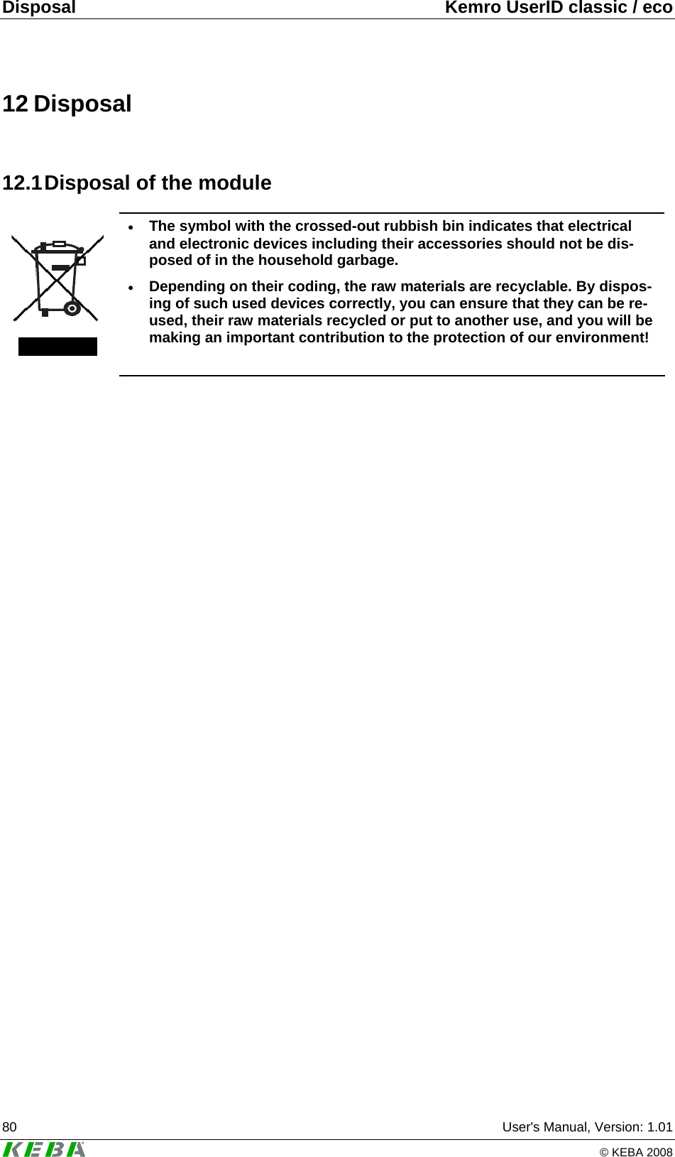 Disposal  Kemro UserID classic / eco 80  User's Manual, Version: 1.01   &copy; KEBA 2008 12 Disposal 12.1 Disposal of the module  &bull; The symbol with the crossed-out rubbish bin indicates that electrical and electronic devices including their accessories should not be dis-posed of in the household garbage. &bull; Depending on their coding, the raw materials are recyclable. By dispos-ing of such used devices correctly, you can ensure that they can be re-used, their raw materials recycled or put to another use, and you will be making an important contribution to the protection of our environment!   