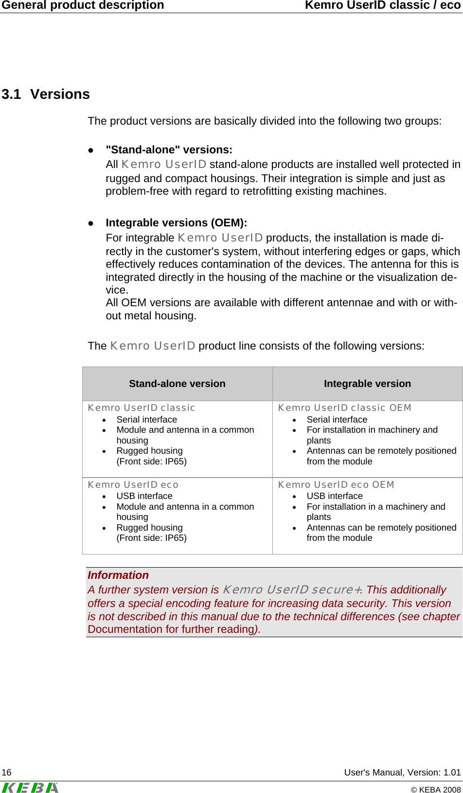 General product description  Kemro UserID classic / eco 16  User's Manual, Version: 1.01   &copy; KEBA 2008 3.1 Versions The product versions are basically divided into the following two groups:  z "Stand-alone" versions: All Kemro UserID stand-alone products are installed well protected in rugged and compact housings. Their integration is simple and just as problem-free with regard to retrofitting existing machines.   z Integrable versions (OEM): For integrable Kemro UserID products, the installation is made di-rectly in the customer's system, without interfering edges or gaps, which effectively reduces contamination of the devices. The antenna for this is integrated directly in the housing of the machine or the visualization de-vice.  All OEM versions are available with different antennae and with or with-out metal housing.  The Kemro UserID product line consists of the following versions:  Stand-alone version  Integrable version Kemro UserID classic &bull; Serial interface &bull; Module and antenna in a common housing &bull; Rugged housing (Front side: IP65)  Kemro UserID classic OEM &bull; Serial interface &bull; For installation in machinery and plants &bull; Antennas can be remotely positioned from the module  Kemro UserID eco &bull; USB interface &bull; Module and antenna in a common housing &bull; Rugged housing (Front side: IP65)  Kemro UserID eco OEM &bull; USB interface &bull; For installation in a machinery and plants &bull; Antennas can be remotely positioned from the module   Information A further system version is Kemro UserID secure+. This additionally offers a special encoding feature for increasing data security. This version is not described in this manual due to the technical differences (see chapter Documentation for further reading).  
