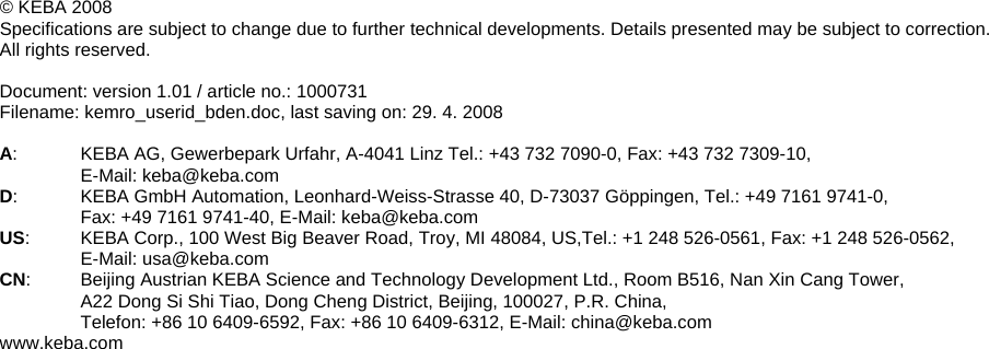 &copy; KEBA 2008 Specifications are subject to change due to further technical developments. Details presented may be subject to correction.  All rights reserved.  Document: version 1.01 / article no.: 1000731 Filename: kemro_userid_bden.doc, last saving on: 29. 4. 2008  A:  KEBA AG, Gewerbepark Urfahr, A-4041 Linz Tel.: +43 732 7090-0, Fax: +43 732 7309-10,  E-Mail: keba@keba.com D:  KEBA GmbH Automation, Leonhard-Weiss-Strasse 40, D-73037 G&ouml;ppingen, Tel.: +49 7161 9741-0,  Fax: +49 7161 9741-40, E-Mail: keba@keba.com US:  KEBA Corp., 100 West Big Beaver Road, Troy, MI 48084, US,Tel.: +1 248 526-0561, Fax: +1 248 526-0562,  E-Mail: usa@keba.com CN:  Beijing Austrian KEBA Science and Technology Development Ltd., Room B516, Nan Xin Cang Tower, A22 Dong Si Shi Tiao, Dong Cheng District, Beijing, 100027, P.R. China,  Telefon: +86 10 6409-6592, Fax: +86 10 6409-6312, E-Mail: china@keba.com www.keba.com    