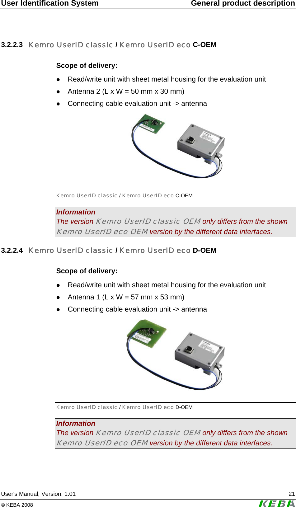 User Identification System  General product description User's Manual, Version: 1.01  21 &copy; KEBA 2008   3.2.2.3  Kemro UserID classic / Kemro UserID eco C-OEM Scope of delivery: z Read/write unit with sheet metal housing for the evaluation unit z Antenna 2 (L x W = 50 mm x 30 mm) z Connecting cable evaluation unit -> antenna  Kemro UserID classic / Kemro UserID eco C-OEM Information The version Kemro UserID classic OEM only differs from the shown Kemro UserID eco OEM version by the different data interfaces. 3.2.2.4  Kemro UserID classic / Kemro UserID eco D-OEM Scope of delivery: z Read/write unit with sheet metal housing for the evaluation unit z Antenna 1 (L x W = 57 mm x 53 mm) z Connecting cable evaluation unit -> antenna  Kemro UserID classic / Kemro UserID eco D-OEM Information The version Kemro UserID classic OEM only differs from the shown Kemro UserID eco OEM version by the different data interfaces. 
