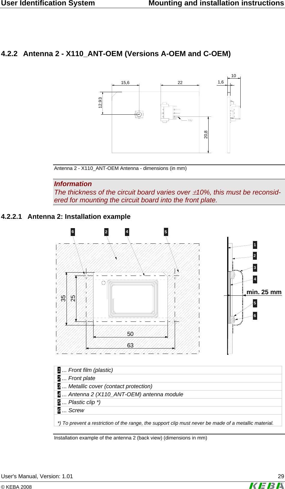 User Identification System  Mounting and installation instructions User's Manual, Version: 1.01  29 &copy; KEBA 2008   4.2.2  Antenna 2 - X110_ANT-OEM (Versions A-OEM and C-OEM)  12,932215,620,81,610 Antenna 2 - X110_ANT-OEM Antenna - dimensions (in mm) Information The thickness of the circuit board varies over &plusmn;10%, this must be reconsid-ered for mounting the circuit board into the front plate. 4.2.2.1  Antenna 2: Installation example 123456min. 25 mm245663255035  1 ... Front film (plastic) 2 ... Front plate 3 ... Metallic cover (contact protection) 4 ... Antenna 2 (X110_ANT-OEM) antenna module 5 ... Plastic clip *) 6 ... Screw  *) To prevent a restriction of the range, the support clip must never be made of a metallic material.  Installation example of the antenna 2 (back view) (dimensions in mm) 