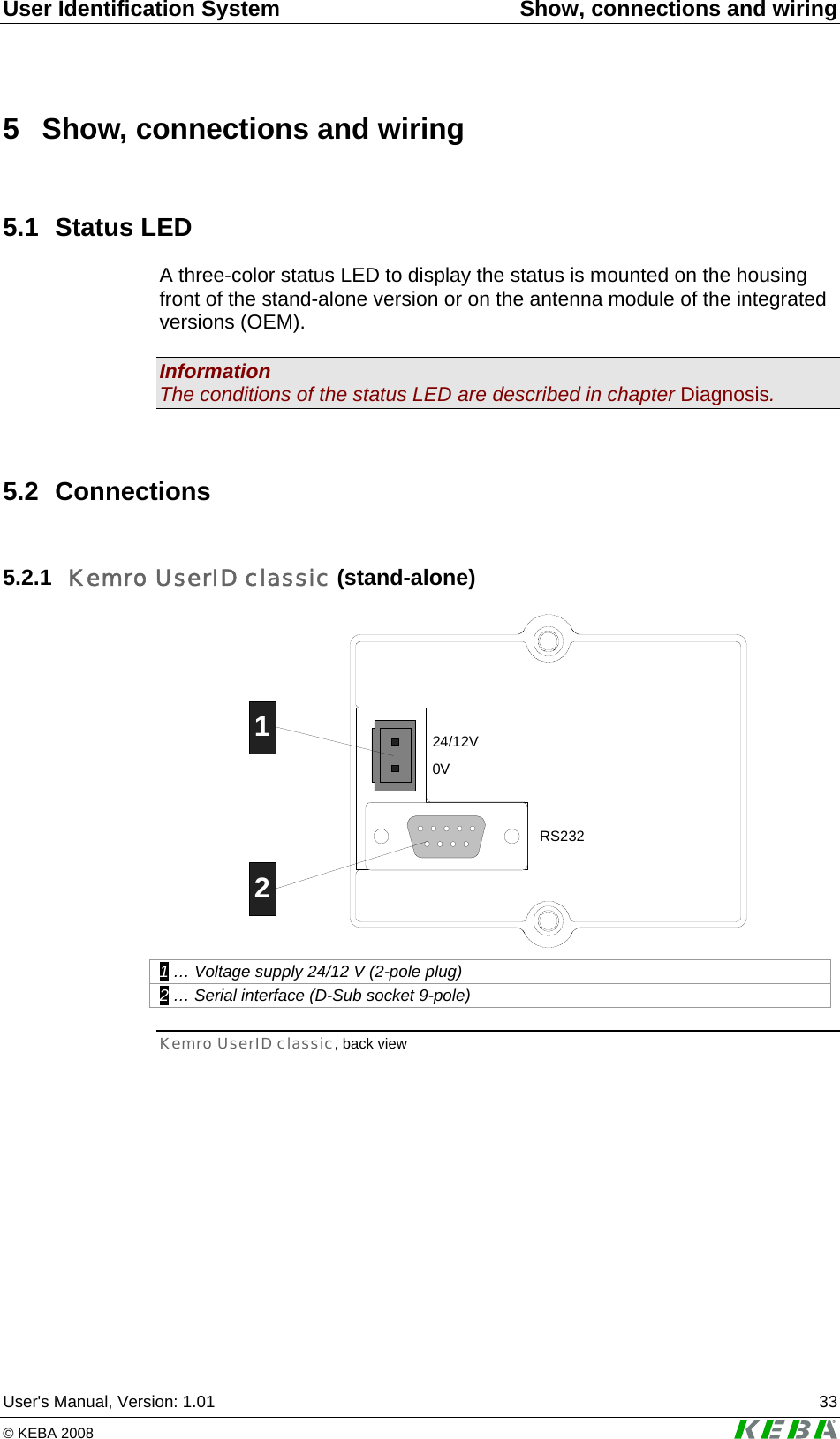 User Identification System  Show, connections and wiring User's Manual, Version: 1.01  33 &copy; KEBA 2008   5  Show, connections and wiring 5.1  Status LED  A three-color status LED to display the status is mounted on the housing front of the stand-alone version or on the antenna module of the integrated versions (OEM).  Information The conditions of the status LED are described in chapter Diagnosis.  5.2 Connections 5.2.1  Kemro UserID classic (stand-alone) 24/12V0VRS23212 1 &hellip; Voltage supply 24/12 V (2-pole plug) 2 &hellip; Serial interface (D-Sub socket 9-pole) Kemro UserID classic, back view 