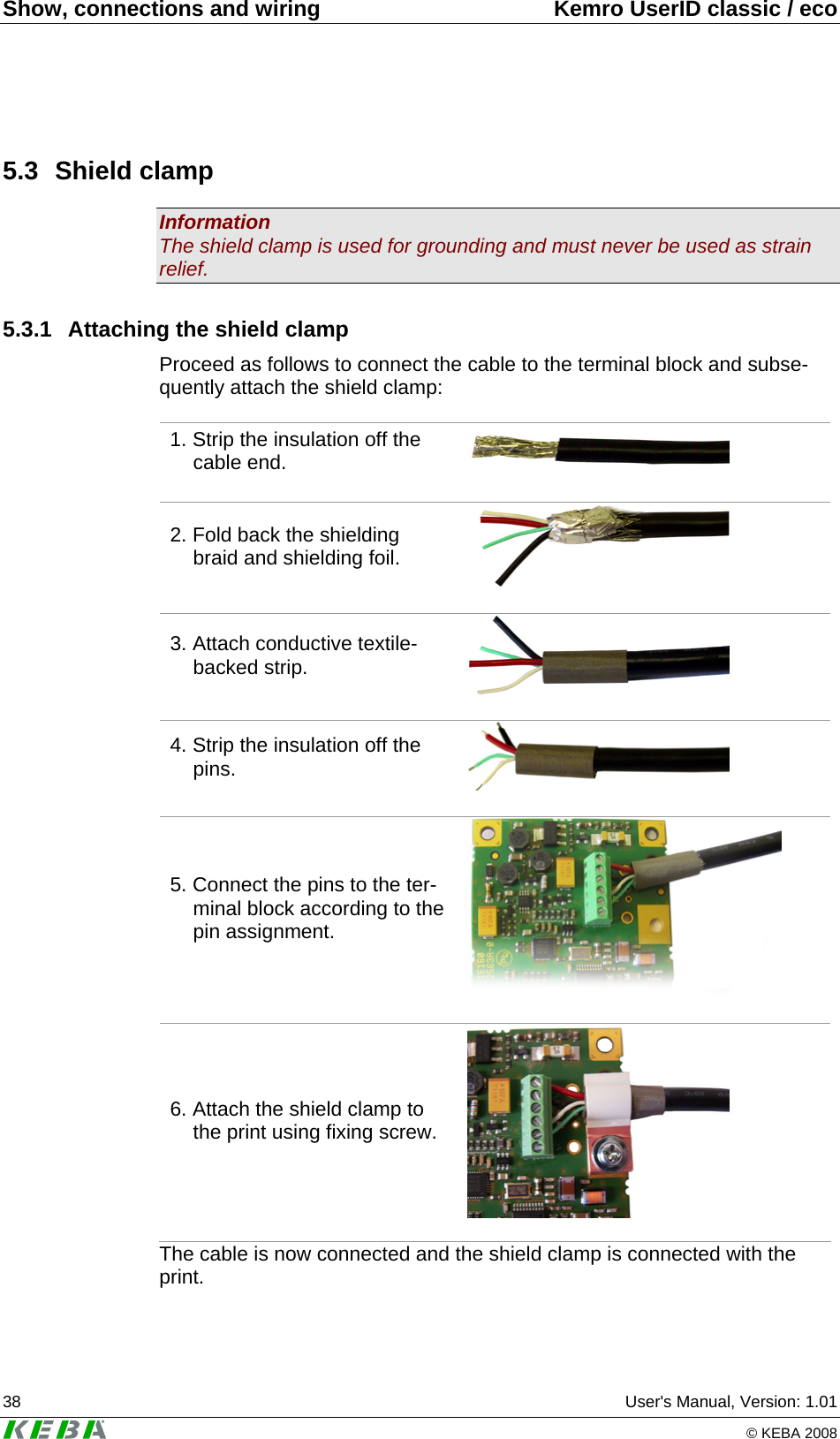 Show, connections and wiring  Kemro UserID classic / eco 38  User's Manual, Version: 1.01   &copy; KEBA 2008 5.3 Shield clamp Information The shield clamp is used for grounding and must never be used as strain relief. 5.3.1  Attaching the shield clamp Proceed as follows to connect the cable to the terminal block and subse-quently attach the shield clamp:  1. Strip the insulation off the cable end.    2. Fold back the shielding braid and shielding foil.    3. Attach conductive textile-backed strip.    4. Strip the insulation off the pins.    5. Connect the pins to the ter-minal block according to the pin assignment.    6. Attach the shield clamp to the print using fixing screw.    The cable is now connected and the shield clamp is connected with the print. 