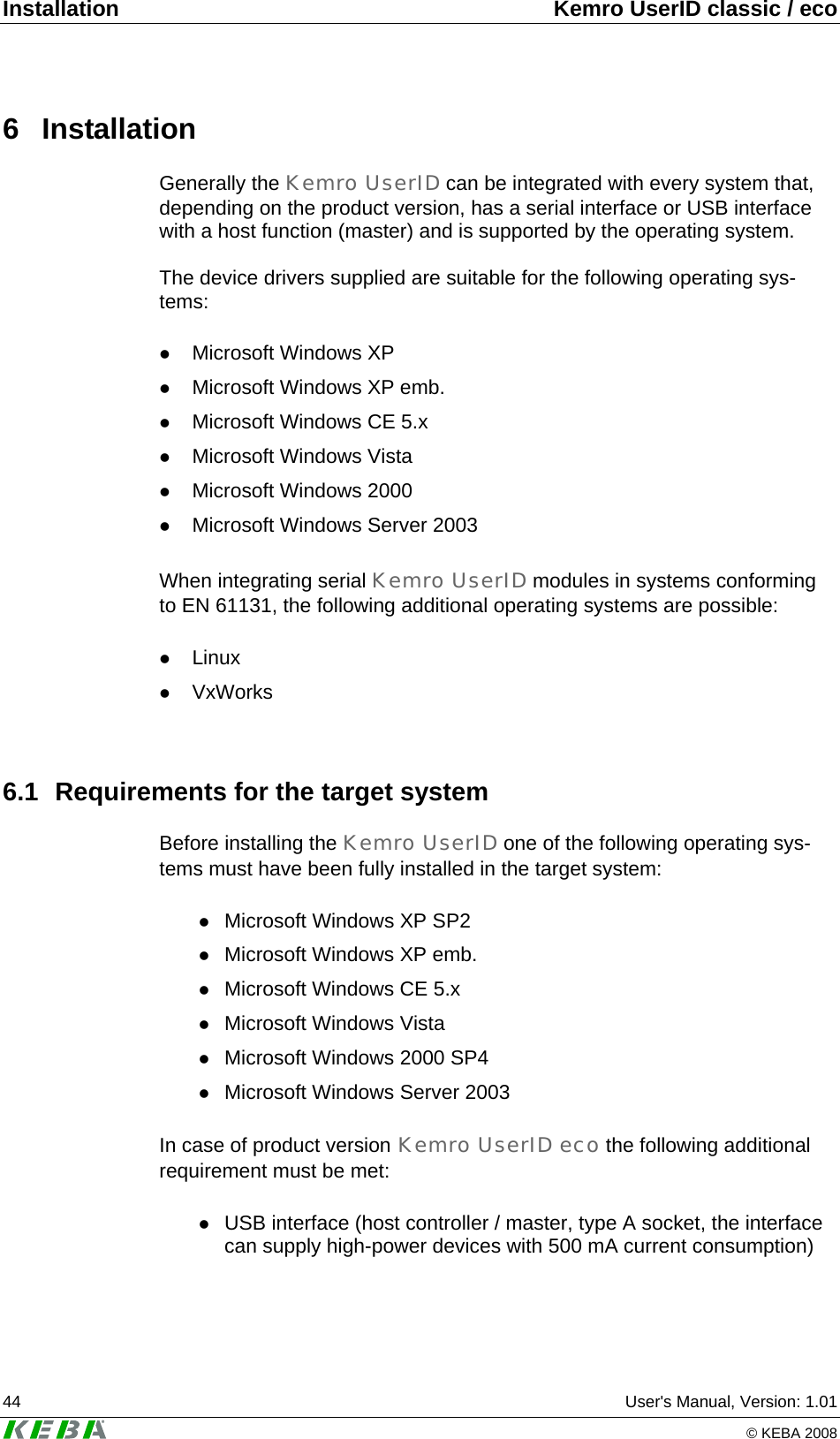 Installation  Kemro UserID classic / eco 44  User's Manual, Version: 1.01   &copy; KEBA 2008 6 Installation Generally the Kemro UserID can be integrated with every system that, depending on the product version, has a serial interface or USB interface with a host function (master) and is supported by the operating system.  The device drivers supplied are suitable for the following operating sys-tems:  z Microsoft Windows XP z Microsoft Windows XP emb. z Microsoft Windows CE 5.x z Microsoft Windows Vista z Microsoft Windows 2000  z Microsoft Windows Server 2003   When integrating serial Kemro UserID modules in systems conforming to EN 61131, the following additional operating systems are possible:  z Linux z VxWorks  6.1  Requirements for the target system Before installing the Kemro UserID one of the following operating sys-tems must have been fully installed in the target system:  z Microsoft Windows XP SP2 z Microsoft Windows XP emb. z Microsoft Windows CE 5.x z Microsoft Windows Vista z Microsoft Windows 2000 SP4 z Microsoft Windows Server 2003   In case of product version Kemro UserID eco the following additional requirement must be met:  z USB interface (host controller / master, type A socket, the interface can supply high-power devices with 500 mA current consumption) 
