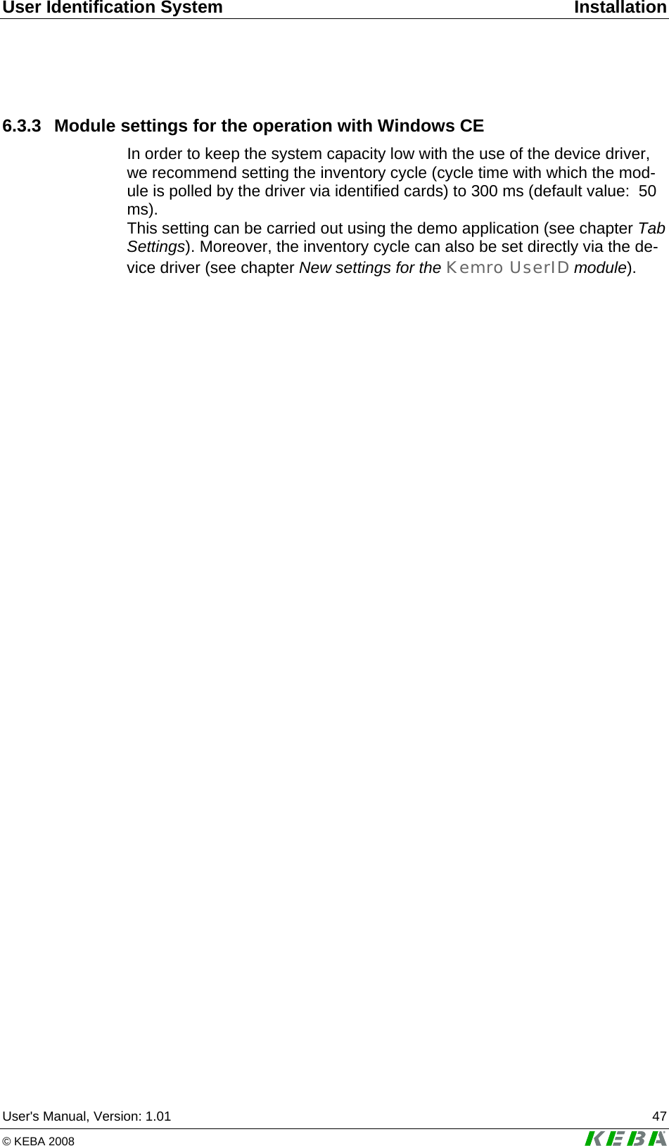 User Identification System  Installation User's Manual, Version: 1.01  47 &copy; KEBA 2008   6.3.3  Module settings for the operation with Windows CE In order to keep the system capacity low with the use of the device driver, we recommend setting the inventory cycle (cycle time with which the mod-ule is polled by the driver via identified cards) to 300 ms (default value:  50 ms). This setting can be carried out using the demo application (see chapter Tab Settings). Moreover, the inventory cycle can also be set directly via the de-vice driver (see chapter New settings for the Kemro UserID module).  