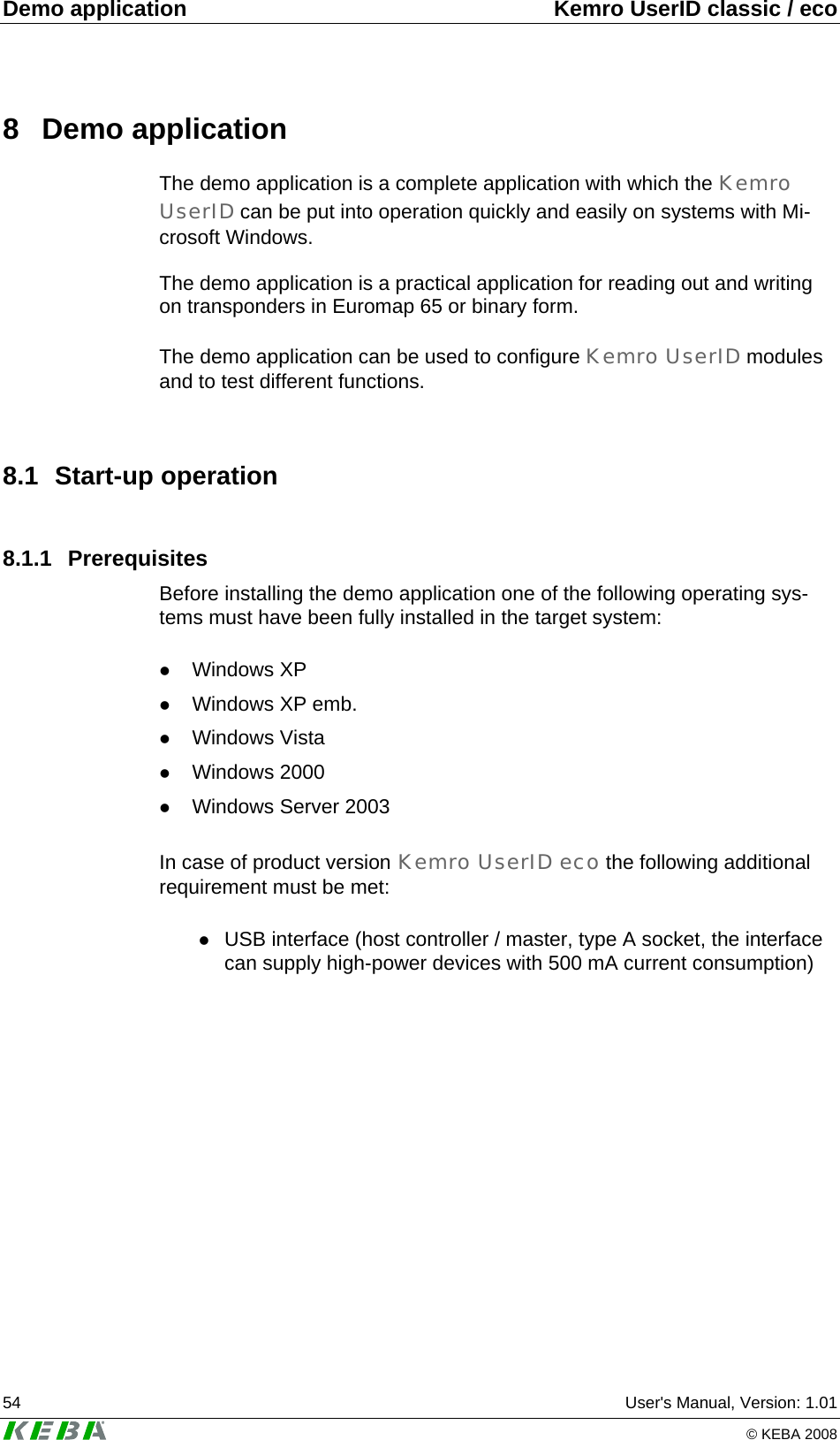 Demo application  Kemro UserID classic / eco 54  User's Manual, Version: 1.01   &copy; KEBA 2008 8 Demo application The demo application is a complete application with which the Kemro UserID can be put into operation quickly and easily on systems with Mi-crosoft Windows.  The demo application is a practical application for reading out and writing on transponders in Euromap 65 or binary form.   The demo application can be used to configure Kemro UserID modules and to test different functions.  8.1 Start-up operation 8.1.1 Prerequisites Before installing the demo application one of the following operating sys-tems must have been fully installed in the target system:  z Windows XP z Windows XP emb. z Windows Vista z Windows 2000  z Windows Server 2003   In case of product version Kemro UserID eco the following additional requirement must be met:  z USB interface (host controller / master, type A socket, the interface can supply high-power devices with 500 mA current consumption)  