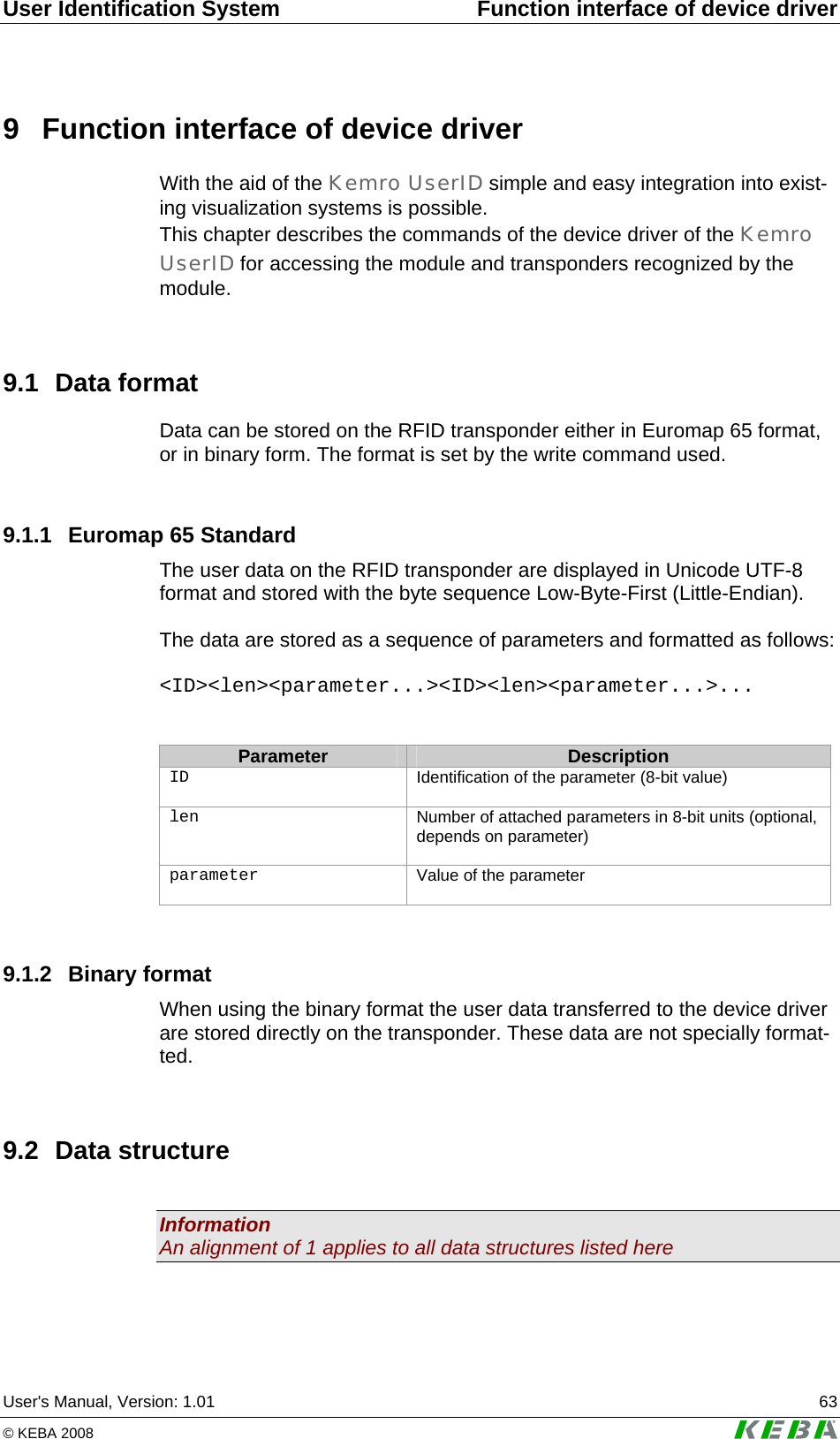 User Identification System  Function interface of device driver User's Manual, Version: 1.01  63 &copy; KEBA 2008   9  Function interface of device driver With the aid of the Kemro UserID simple and easy integration into exist-ing visualization systems is possible.  This chapter describes the commands of the device driver of the Kemro UserID for accessing the module and transponders recognized by the module.  9.1 Data format Data can be stored on the RFID transponder either in Euromap 65 format, or in binary form. The format is set by the write command used.  9.1.1  Euromap 65 Standard The user data on the RFID transponder are displayed in Unicode UTF-8 format and stored with the byte sequence Low-Byte-First (Little-Endian).  The data are stored as a sequence of parameters and formatted as follows:  <ID><len><parameter...><ID><len><parameter...>...   Parameter  Description ID Identification of the parameter (8-bit value)  len Number of attached parameters in 8-bit units (optional, depends on parameter)  parameter Value of the parameter   9.1.2 Binary format When using the binary format the user data transferred to the device driver are stored directly on the transponder. These data are not specially format-ted.  9.2 Data structure  Information An alignment of 1 applies to all data structures listed here  