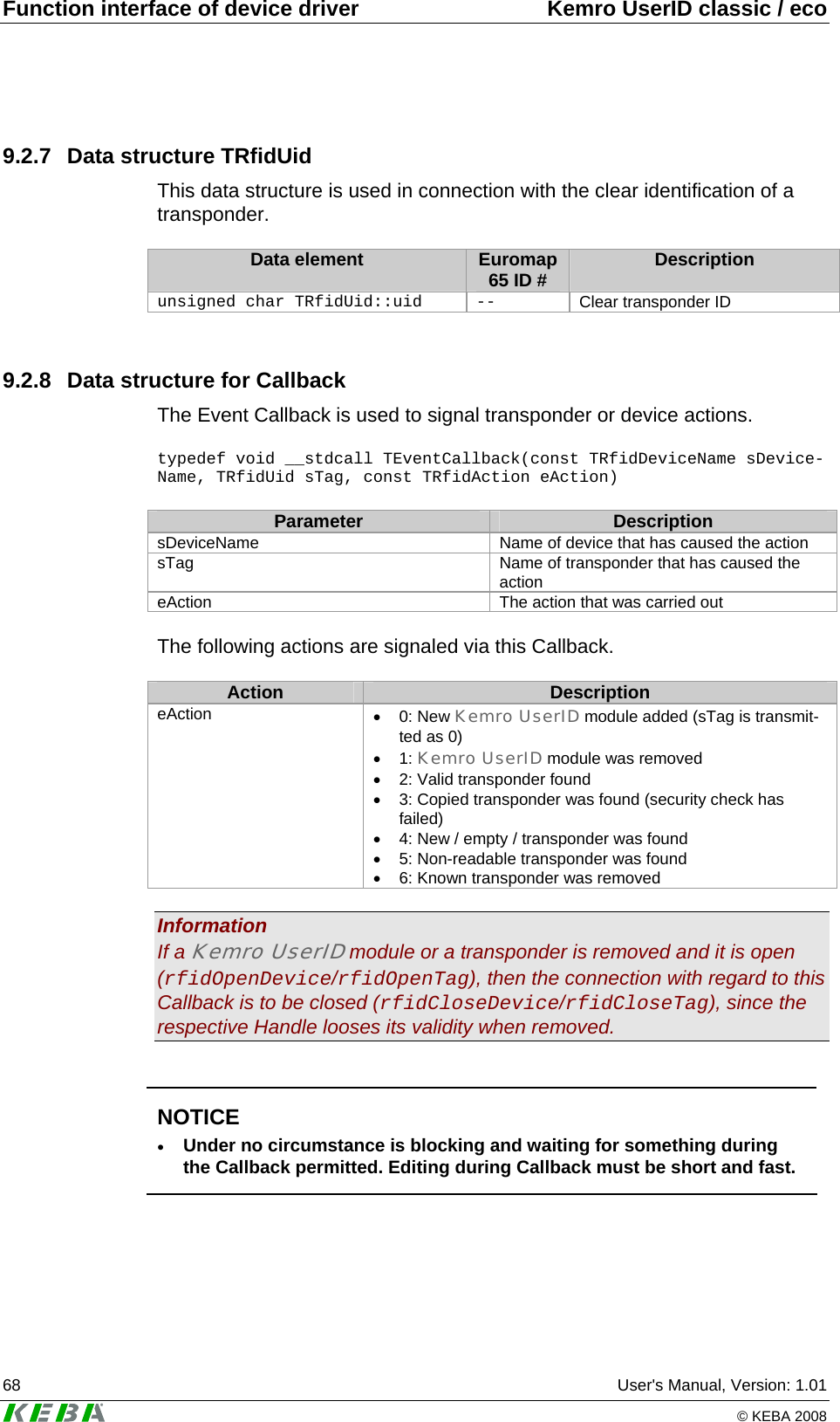 Function interface of device driver  Kemro UserID classic / eco 68  User's Manual, Version: 1.01   &copy; KEBA 2008 9.2.7  Data structure TRfidUid This data structure is used in connection with the clear identification of a transponder.  Data element  Euromap 65 ID #  Description unsigned char TRfidUid::uid  --  Clear transponder ID  9.2.8  Data structure for Callback The Event Callback is used to signal transponder or device actions.   typedef void __stdcall TEventCallback(const TRfidDeviceName sDevice-Name, TRfidUid sTag, const TRfidAction eAction)  Parameter  Description sDeviceName  Name of device that has caused the action sTag   Name of transponder that has caused the action  eAction   The action that was carried out  The following actions are signaled via this Callback.  Action  Description eAction &bull; 0: New Kemro UserID module added (sTag is transmit-ted as 0)  &bull; 1: Kemro UserID module was removed &bull;  2: Valid transponder found &bull;  3: Copied transponder was found (security check has failed) &bull;  4: New / empty / transponder was found &bull;  5: Non-readable transponder was found &bull;  6: Known transponder was removed  Information If a Kemro UserID module or a transponder is removed and it is open (rfidOpenDevice/rfidOpenTag), then the connection with regard to this Callback is to be closed (rfidCloseDevice/rfidCloseTag), since the respective Handle looses its validity when removed.    NOTICE &bull; Under no circumstance is blocking and waiting for something during the Callback permitted. Editing during Callback must be short and fast.   