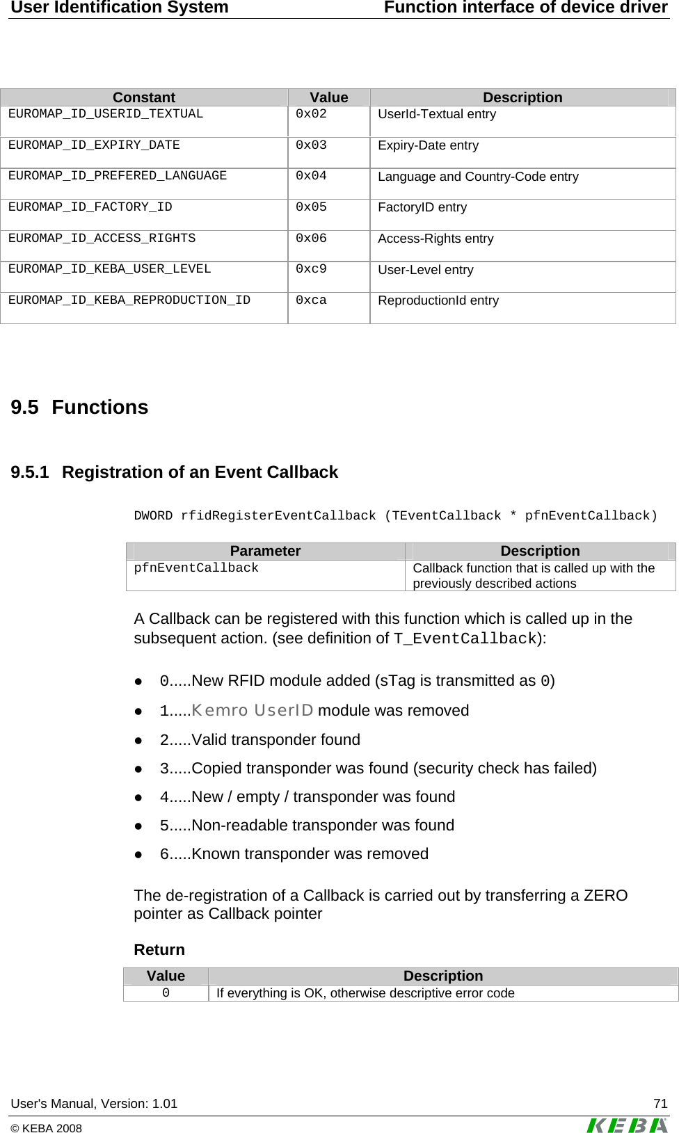 User Identification System  Function interface of device driver User's Manual, Version: 1.01  71 &copy; KEBA 2008   Constant  Value  Description EUROMAP_ID_USERID_TEXTUAL 0x02 UserId-Textual entry   EUROMAP_ID_EXPIRY_DATE 0x03 Expiry-Date entry  EUROMAP_ID_PREFERED_LANGUAGE 0x04 Language and Country-Code entry   EUROMAP_ID_FACTORY_ID 0x05 FactoryID entry  EUROMAP_ID_ACCESS_RIGHTS 0x06 Access-Rights entry  EUROMAP_ID_KEBA_USER_LEVEL 0xc9 User-Level entry   EUROMAP_ID_KEBA_REPRODUCTION_ID 0xca ReproductionId entry    9.5 Functions 9.5.1  Registration of an Event Callback  DWORD rfidRegisterEventCallback (TEventCallback * pfnEventCallback)  Parameter  Description pfnEventCallback  Callback function that is called up with the previously described actions  A Callback can be registered with this function which is called up in the subsequent action. (see definition of T_EventCallback):  z 0.....New RFID module added (sTag is transmitted as 0) z 1.....Kemro UserID module was removed z 2.....Valid transponder found z 3.....Copied transponder was found (security check has failed) z 4.....New / empty / transponder was found z 5.....Non-readable transponder was found z 6.....Known transponder was removed  The de-registration of a Callback is carried out by transferring a ZERO pointer as Callback pointer  Return Value  Description 0  If everything is OK, otherwise descriptive error code  