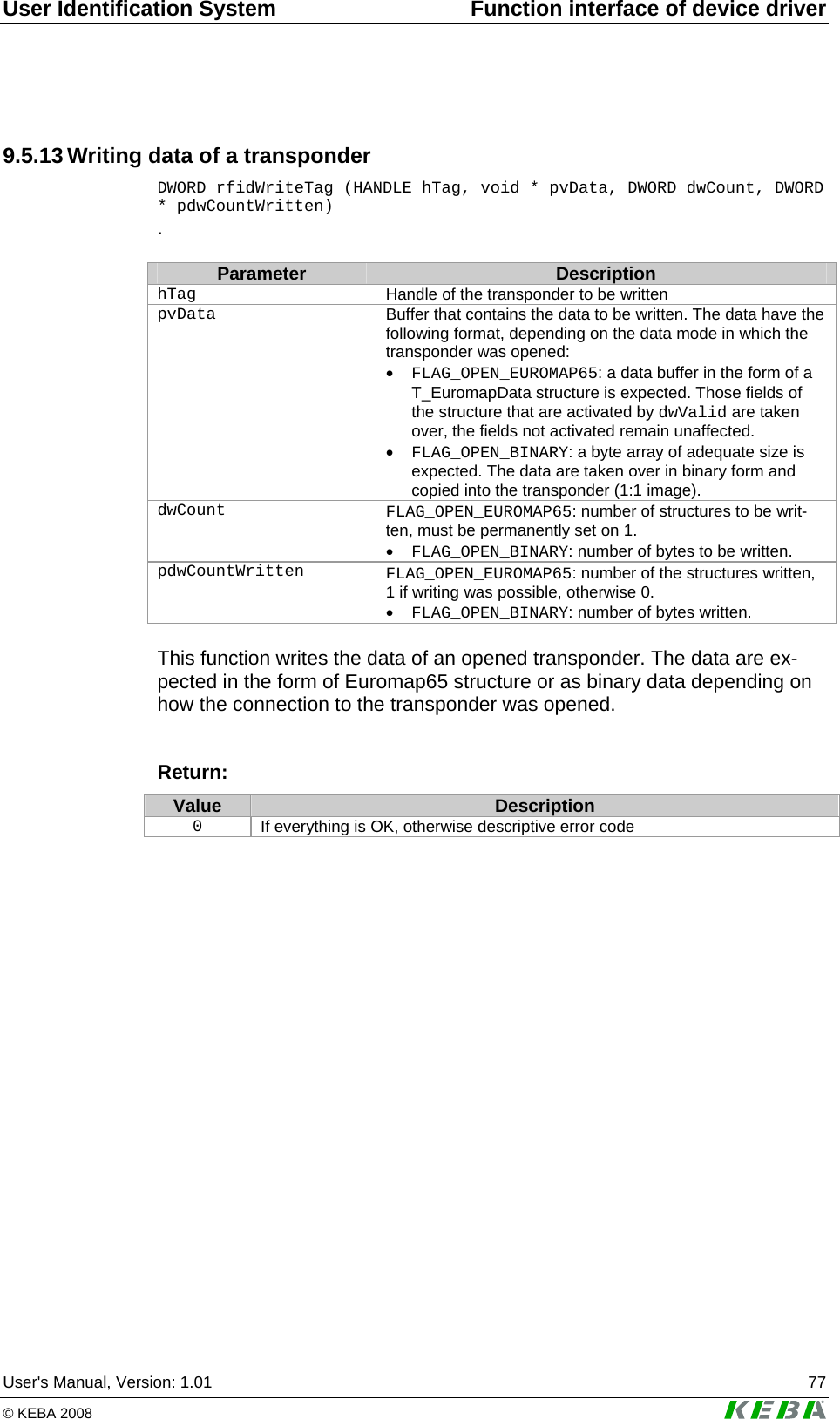 User Identification System  Function interface of device driver User's Manual, Version: 1.01  77 &copy; KEBA 2008   9.5.13 Writing data of a transponder DWORD rfidWriteTag (HANDLE hTag, void * pvData, DWORD dwCount, DWORD * pdwCountWritten) .   Parameter  Description hTag   Handle of the transponder to be written pvData  Buffer that contains the data to be written. The data have the following format, depending on the data mode in which the transponder was opened: &bull; FLAG_OPEN_EUROMAP65: a data buffer in the form of a T_EuromapData structure is expected. Those fields of the structure that are activated by dwValid are taken over, the fields not activated remain unaffected. &bull; FLAG_OPEN_BINARY: a byte array of adequate size is expected. The data are taken over in binary form and copied into the transponder (1:1 image).  dwCount   FLAG_OPEN_EUROMAP65: number of structures to be writ-ten, must be permanently set on 1. &bull; FLAG_OPEN_BINARY: number of bytes to be written.  pdwCountWritten   FLAG_OPEN_EUROMAP65: number of the structures written, 1 if writing was possible, otherwise 0. &bull; FLAG_OPEN_BINARY: number of bytes written.  This function writes the data of an opened transponder. The data are ex-pected in the form of Euromap65 structure or as binary data depending on how the connection to the transponder was opened.   Return: Value  Description 0  If everything is OK, otherwise descriptive error code   
