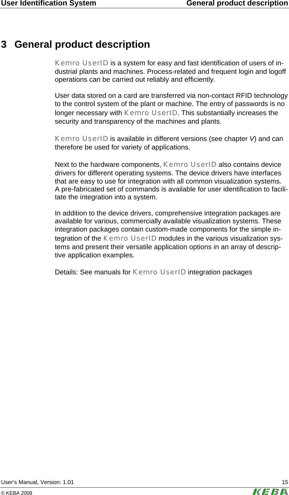 User Identification System  General product description User's Manual, Version: 1.01  15 &copy; KEBA 2008   3  General product description Kemro UserID is a system for easy and fast identification of users of in-dustrial plants and machines. Process-related and frequent login and logoff operations can be carried out reliably and efficiently.  User data stored on a card are transferred via non-contact RFID technology to the control system of the plant or machine. The entry of passwords is no longer necessary with Kemro UserID. This substantially increases the security and transparency of the machines and plants.  Kemro UserID is available in different versions (see chapter V) and can therefore be used for variety of applications.   Next to the hardware components, Kemro UserID also contains device drivers for different operating systems. The device drivers have interfaces that are easy to use for integration with all common visualization systems. A pre-fabricated set of commands is available for user identification to facili-tate the integration into a system.  In addition to the device drivers, comprehensive integration packages are available for various, commercially available visualization systems. These integration packages contain custom-made components for the simple in-tegration of the Kemro UserID modules in the various visualization sys-tems and present their versatile application options in an array of descrip-tive application examples.  Details: See manuals for Kemro UserID integration packages  