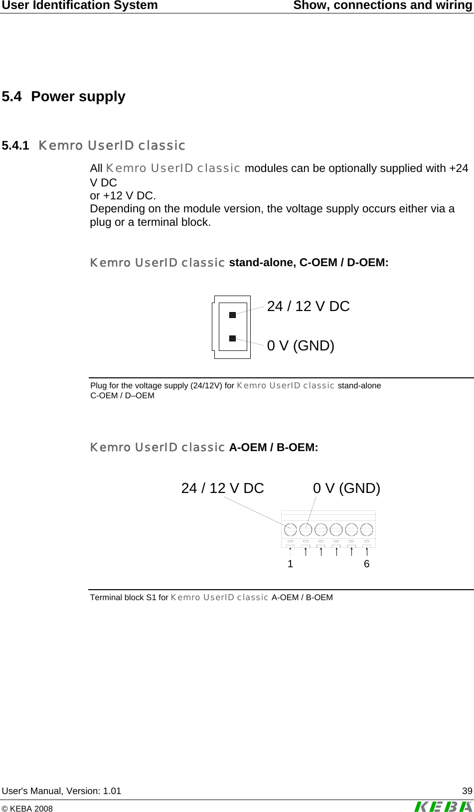 User Identification System  Show, connections and wiring User's Manual, Version: 1.01  39 &copy; KEBA 2008   5.4 Power supply 5.4.1  Kemro UserID classic All Kemro UserID classic modules can be optionally supplied with +24 V DC  or +12 V DC.  Depending on the module version, the voltage supply occurs either via a plug or a terminal block.  Kemro UserID classic stand-alone, C-OEM / D-OEM:  24 / 12 V DC0 V (GND)  Plug for the voltage supply (24/12V) for Kemro UserID classic stand-alone C-OEM / D&ndash;OEM  Kemro UserID classic A-OEM / B-OEM:  1624 / 12 V DC 0 V (GND) Terminal block S1 for Kemro UserID classic A-OEM / B-OEM   