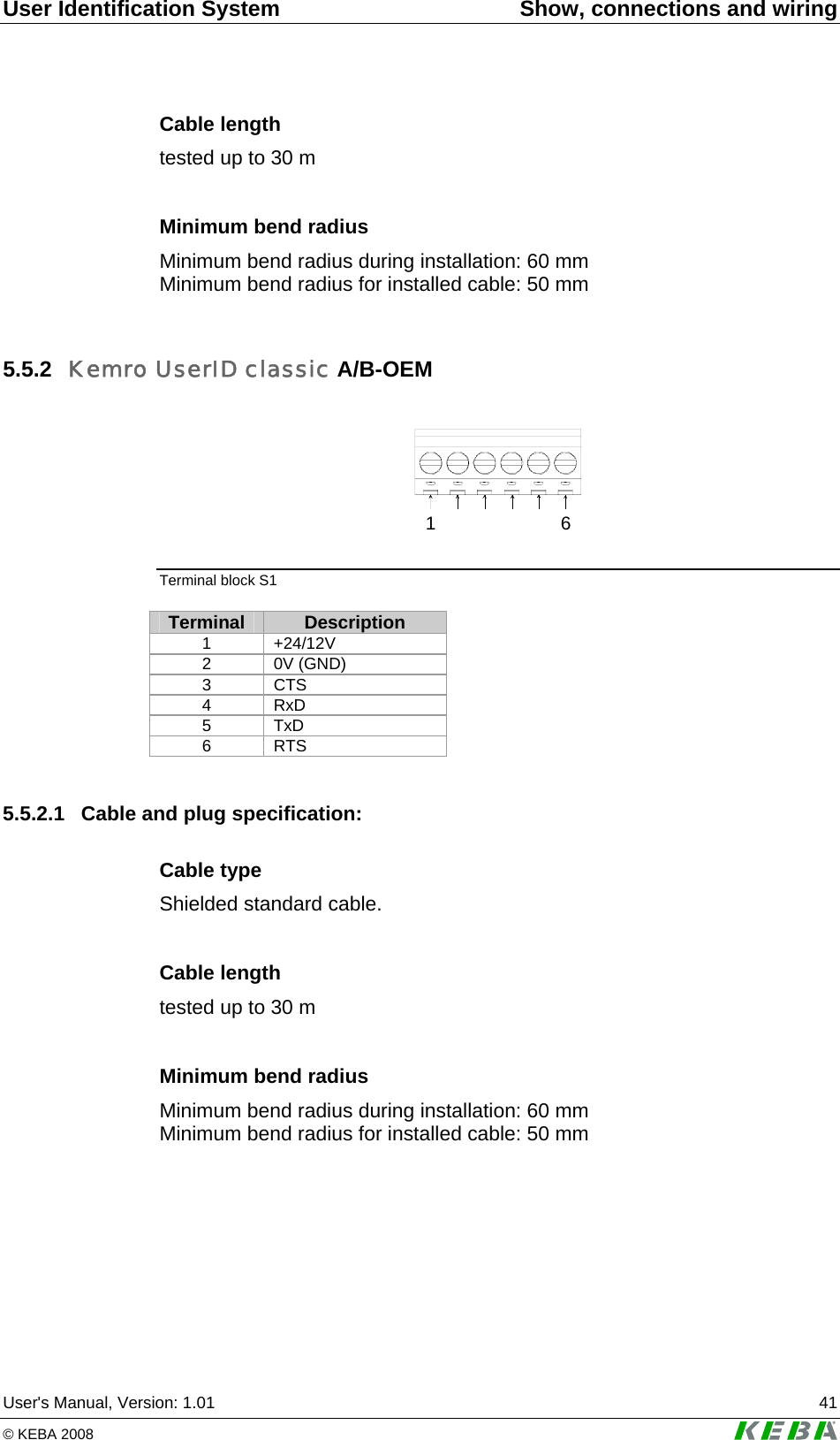 User Identification System  Show, connections and wiring User's Manual, Version: 1.01  41 &copy; KEBA 2008   Cable length tested up to 30 m  Minimum bend radius Minimum bend radius during installation: 60 mm Minimum bend radius for installed cable: 50 mm  5.5.2  Kemro UserID classic A/B-OEM  16 Terminal block S1  Terminal  Description 1 +24/12V 2 0V (GND) 3 CTS 4 RxD 5 TxD 6 RTS  5.5.2.1  Cable and plug specification: Cable type Shielded standard cable.  Cable length tested up to 30 m  Minimum bend radius Minimum bend radius during installation: 60 mm Minimum bend radius for installed cable: 50 mm  