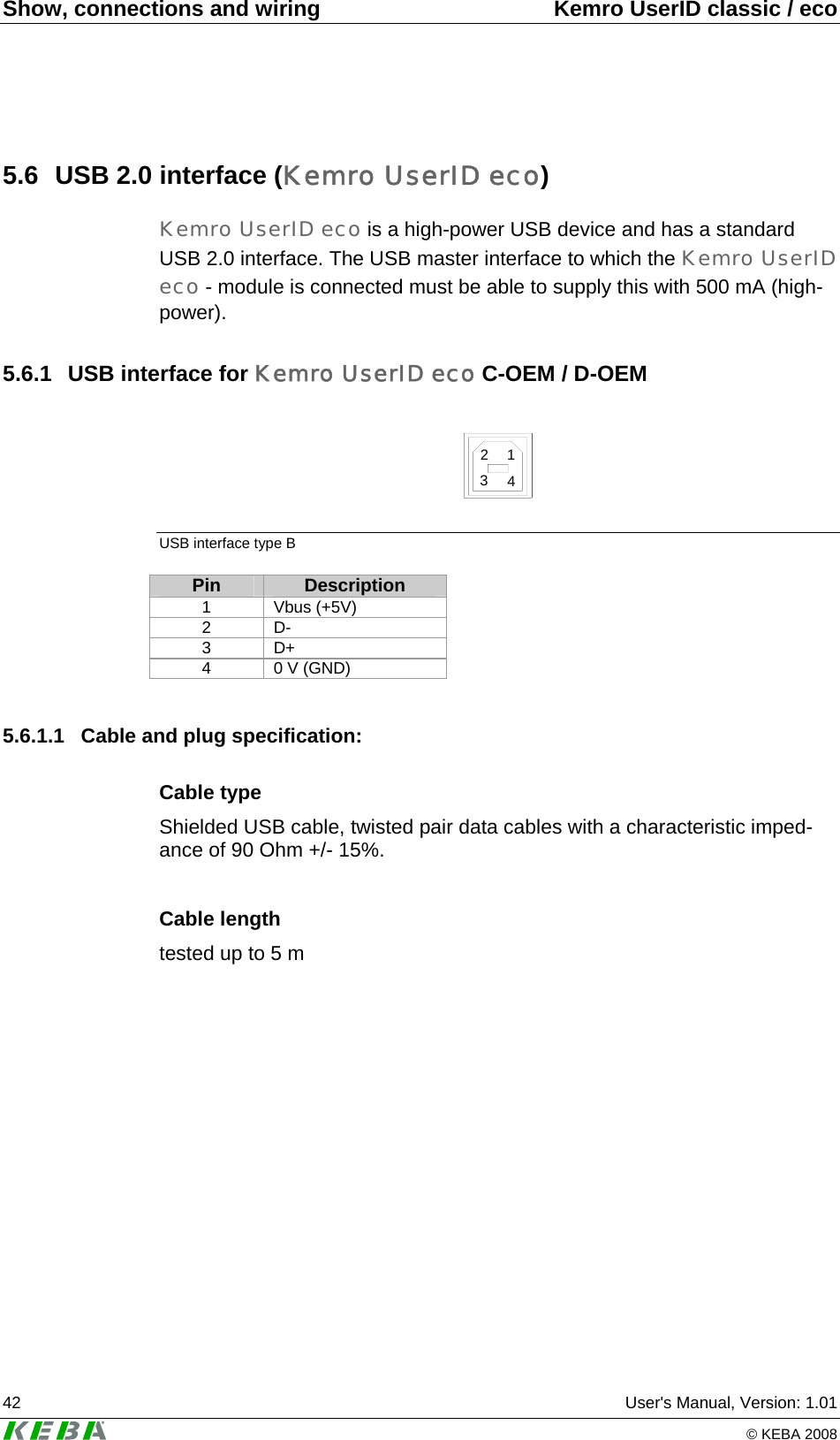 Show, connections and wiring  Kemro UserID classic / eco 42  User's Manual, Version: 1.01   &copy; KEBA 2008 5.6  USB 2.0 interface (Kemro UserID eco) Kemro UserID eco is a high-power USB device and has a standard USB 2.0 interface. The USB master interface to which the Kemro UserID eco - module is connected must be able to supply this with 500 mA (high-power). 5.6.1  USB interface for Kemro UserID eco C-OEM / D-OEM  2134 USB interface type B Pin  Description 1 Vbus (+5V) 2 D- 3 D+ 4  0 V (GND)  5.6.1.1  Cable and plug specification: Cable type Shielded USB cable, twisted pair data cables with a characteristic imped-ance of 90 Ohm +/- 15%.  Cable length tested up to 5 m  