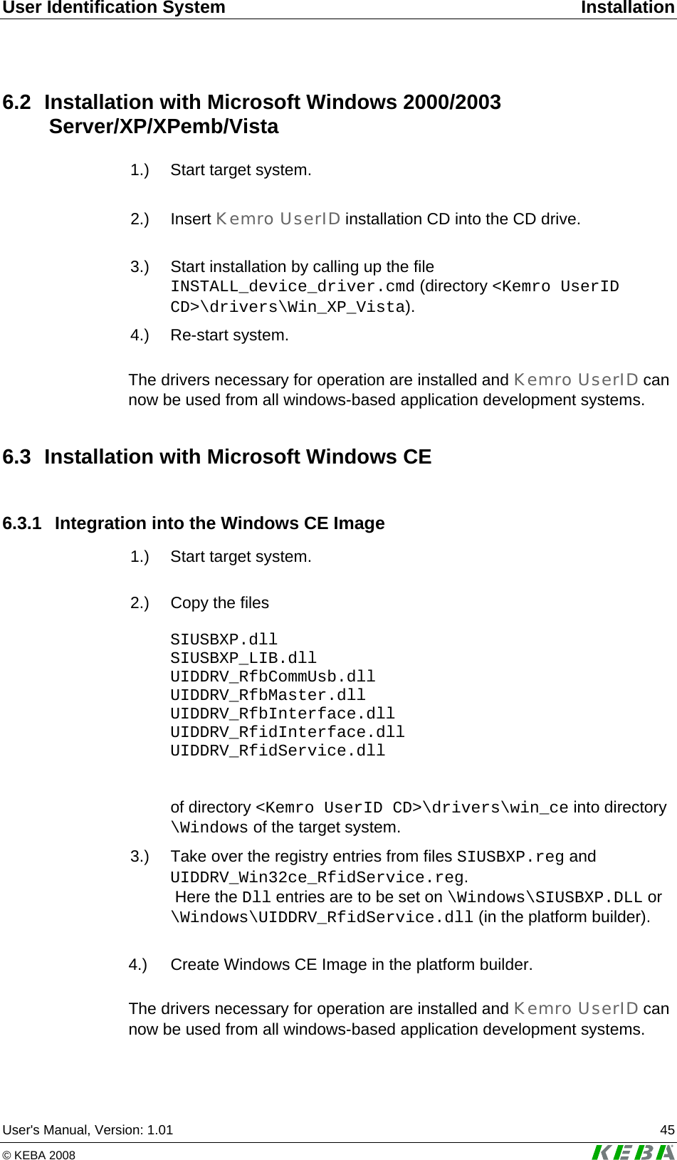 User Identification System  Installation User's Manual, Version: 1.01  45 &copy; KEBA 2008   6.2  Installation with Microsoft Windows 2000/2003  Server/XP/XPemb/Vista  1.)  Start target system.   2.)  Insert  Kemro UserID installation CD into the CD drive.   3.)  Start installation by calling up the file INSTALL_device_driver.cmd (directory <Kemro UserID CD>\drivers\Win_XP_Vista).   4.)  Re-start  system.  The drivers necessary for operation are installed and Kemro UserID can now be used from all windows-based application development systems. 6.3  Installation with Microsoft Windows CE 6.3.1 Integration into the Windows CE Image  1.)  Start target system.   2.)  Copy the files  SIUSBXP.dll SIUSBXP_LIB.dll UIDDRV_RfbCommUsb.dll UIDDRV_RfbMaster.dll UIDDRV_RfbInterface.dll UIDDRV_RfidInterface.dll UIDDRV_RfidService.dll    of directory <Kemro UserID CD>\drivers\win_ce into directory \Windows of the target system.  3.)  Take over the registry entries from files SIUSBXP.reg and  UIDDRV_Win32ce_RfidService.reg.  Here the Dll entries are to be set on \Windows\SIUSBXP.DLL or \Windows\UIDDRV_RfidService.dll (in the platform builder).  4.)   Create Windows CE Image in the platform builder.  The drivers necessary for operation are installed and Kemro UserID can now be used from all windows-based application development systems. 