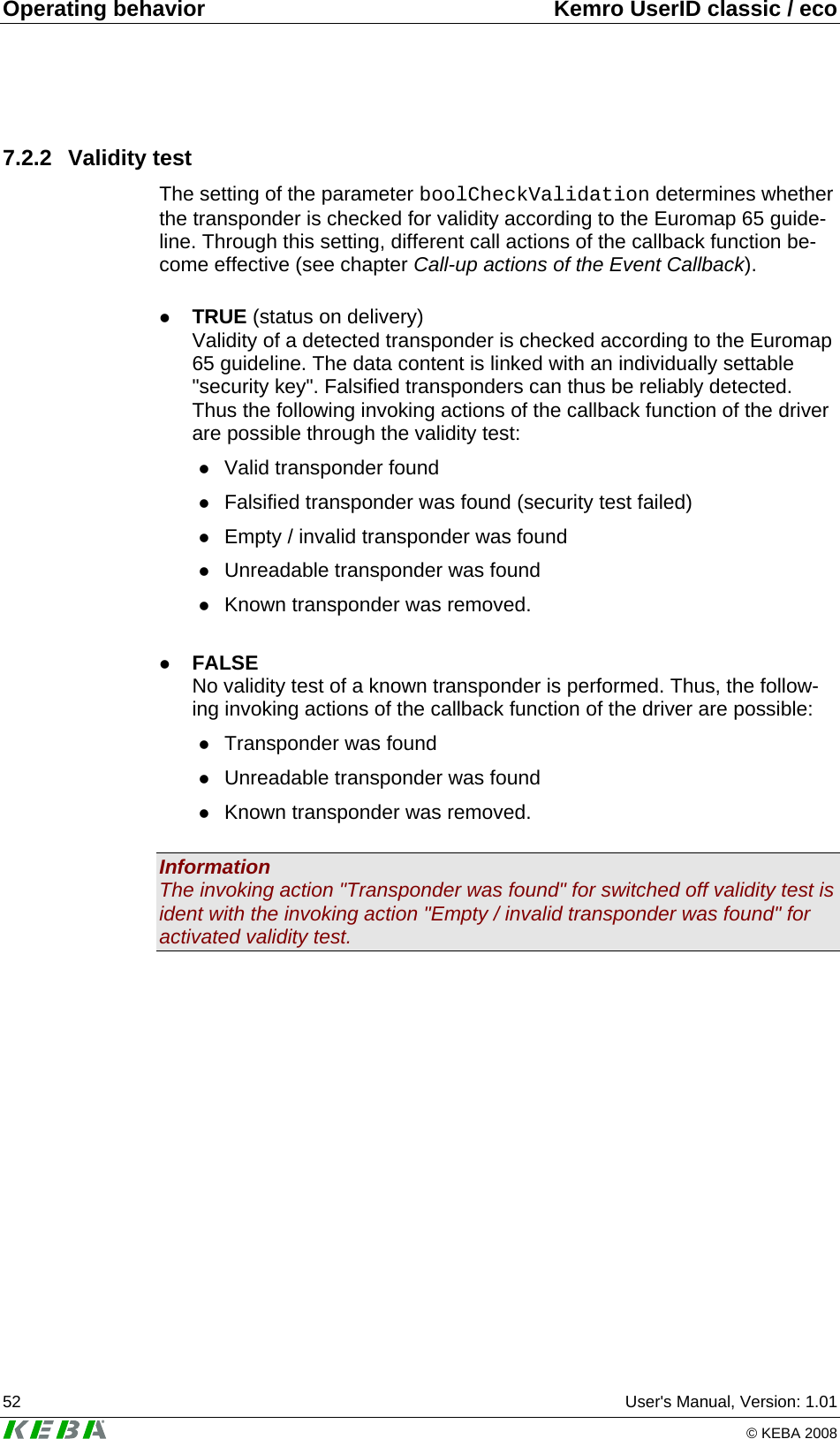 Operating behavior  Kemro UserID classic / eco 52  User's Manual, Version: 1.01   &copy; KEBA 2008 7.2.2 Validity test The setting of the parameter boolCheckValidation determines whether the transponder is checked for validity according to the Euromap 65 guide-line. Through this setting, different call actions of the callback function be-come effective (see chapter Call-up actions of the Event Callback).  z TRUE (status on delivery)  Validity of a detected transponder is checked according to the Euromap 65 guideline. The data content is linked with an individually settable "security key". Falsified transponders can thus be reliably detected. Thus the following invoking actions of the callback function of the driver are possible through the validity test: z Valid transponder found z Falsified transponder was found (security test failed) z Empty / invalid transponder was found z Unreadable transponder was found z Known transponder was removed.  z FALSE  No validity test of a known transponder is performed. Thus, the follow-ing invoking actions of the callback function of the driver are possible: z Transponder was found z Unreadable transponder was found z Known transponder was removed.  Information The invoking action "Transponder was found" for switched off validity test is ident with the invoking action "Empty / invalid transponder was found" for activated validity test.  