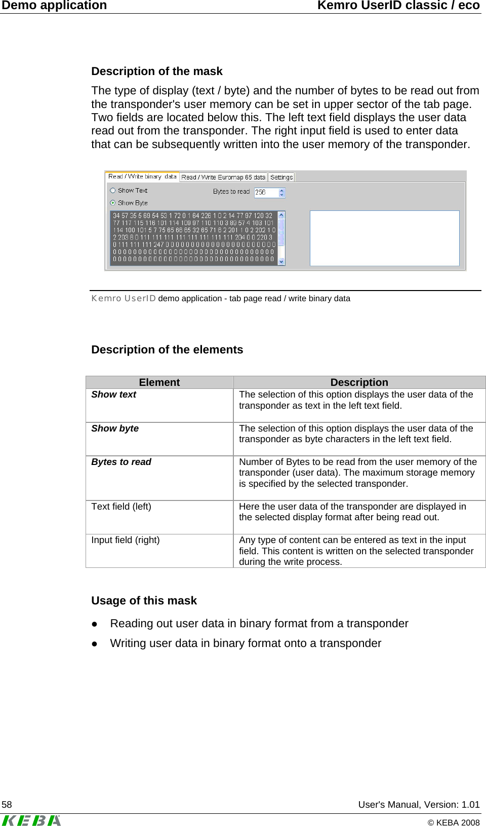Demo application  Kemro UserID classic / eco 58  User's Manual, Version: 1.01   &copy; KEBA 2008 Description of the mask The type of display (text / byte) and the number of bytes to be read out from the transponder's user memory can be set in upper sector of the tab page. Two fields are located below this. The left text field displays the user data read out from the transponder. The right input field is used to enter data that can be subsequently written into the user memory of the transponder.   Kemro UserID demo application - tab page read / write binary data  Description of the elements  Element  Description Show text  The selection of this option displays the user data of the transponder as text in the left text field.   Show byte  The selection of this option displays the user data of the transponder as byte characters in the left text field.   Bytes to read  Number of Bytes to be read from the user memory of the transponder (user data). The maximum storage memory is specified by the selected transponder.  Text field (left)  Here the user data of the transponder are displayed in the selected display format after being read out.  Input field (right)  Any type of content can be entered as text in the input field. This content is written on the selected transponder during the write process.  Usage of this mask z Reading out user data in binary format from a transponder z Writing user data in binary format onto a transponder   