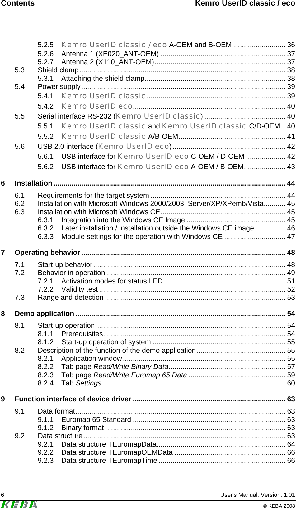 Contents  Kemro UserID classic / eco 6  User's Manual, Version: 1.01   &copy; KEBA 2008 5.2.5 Kemro UserID classic / eco A-OEM and B-OEM........................... 36 5.2.6 Antenna 1 (XE020_ANT-OEM) ............................................................... 37 5.2.7 Antenna 2 (X110_ANT-OEM).................................................................. 37 5.3 Shield clamp........................................................................................................ 38 5.3.1 Attaching the shield clamp....................................................................... 38 5.4 Power supply....................................................................................................... 39 5.4.1 Kemro UserID classic...................................................................... 39 5.4.2 Kemro UserID eco............................................................................. 40 5.5 Serial interface RS-232 (Kemro UserID classic) ......................................... 40 5.5.1 Kemro UserID classic and Kemro UserID classic C/D-OEM .. 40 5.5.2 Kemro UserID classic A/B-OEM...................................................... 41 5.6 USB 2.0 interface (Kemro UserID eco)......................................................... 42 5.6.1 USB interface for Kemro UserID eco C-OEM / D-OEM .................... 42 5.6.2 USB interface for Kemro UserID eco A-OEM / B-OEM..................... 43 6 Installation..................................................................................................................... 44 6.1 Requirements for the target system .................................................................... 44 6.2 Installation with Microsoft Windows 2000/2003  Server/XP/XPemb/Vista........... 45 6.3 Installation with Microsoft Windows CE............................................................... 45 6.3.1 Integration into the Windows CE Image .................................................. 45 6.3.2 Later installation / installation outside the Windows CE image ............... 46 6.3.3 Module settings for the operation with Windows CE ............................... 47 7 Operating behavior....................................................................................................... 48 7.1 Start-up behavior................................................................................................. 48 7.2 Behavior in operation .......................................................................................... 49 7.2.1 Activation modes for status LED ............................................................. 51 7.2.2 Validity test .............................................................................................. 52 7.3 Range and detection ........................................................................................... 53 8 Demo application.......................................................................................................... 54 8.1 Start-up operation................................................................................................ 54 8.1.1 Prerequisites............................................................................................ 54 8.1.2 Start-up operation of system ................................................................... 55 8.2 Description of the function of the demo application............................................. 55 8.2.1 Application window.................................................................................. 55 8.2.2 Tab page Read/Write Binary Data........................................................... 57 8.2.3 Tab page Read/Write Euromap 65 Data ................................................. 59 8.2.4 Tab Settings ............................................................................................ 60 9 Function interface of device driver ............................................................................. 63 9.1 Data format.......................................................................................................... 63 9.1.1 Euromap 65 Standard ............................................................................. 63 9.1.2 Binary format ........................................................................................... 63 9.2 Data structure...................................................................................................... 63 9.2.1 Data structure TEuromapData................................................................. 64 9.2.2 Data structure TEuromapOEMData ........................................................ 66 9.2.3 Data structure TEuromapTime ................................................................ 66 