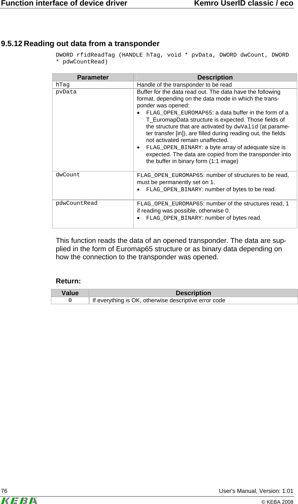 Function interface of device driver  Kemro UserID classic / eco 76  User's Manual, Version: 1.01   &copy; KEBA 2008 9.5.12 Reading out data from a transponder DWORD rfidReadTag (HANDLE hTag, void * pvData, DWORD dwCount, DWORD * pdwCountRead)  Parameter  Description hTag   Handle of the transponder to be read pvData   Buffer for the data read out. The data have the following format, depending on the data mode in which the trans-ponder was opened: &bull; FLAG_OPEN_EUROMAP65: a data buffer in the form of a T_EuromapData structure is expected. Those fields of the structure that are activated by dwValid (at parame-ter transfer [in]), are filled during reading out, the fields not activated remain unaffected. &bull; FLAG_OPEN_BINARY: a byte array of adequate size is expected. The data are copied from the transponder into the buffer in binary form (1:1 image)   dwCount   FLAG_OPEN_EUROMAP65: number of structures to be read, must be permanently set on 1. &bull; FLAG_OPEN_BINARY: number of bytes to be read.   pdwCountRead   FLAG_OPEN_EUROMAP65: number of the structures read, 1 if reading was possible, otherwise 0. &bull; FLAG_OPEN_BINARY: number of bytes read.   This function reads the data of an opened transponder. The data are sup-plied in the form of Euromap65 structure or as binary data depending on how the connection to the transponder was opened.   Return: Value  Description 0  If everything is OK, otherwise descriptive error code  