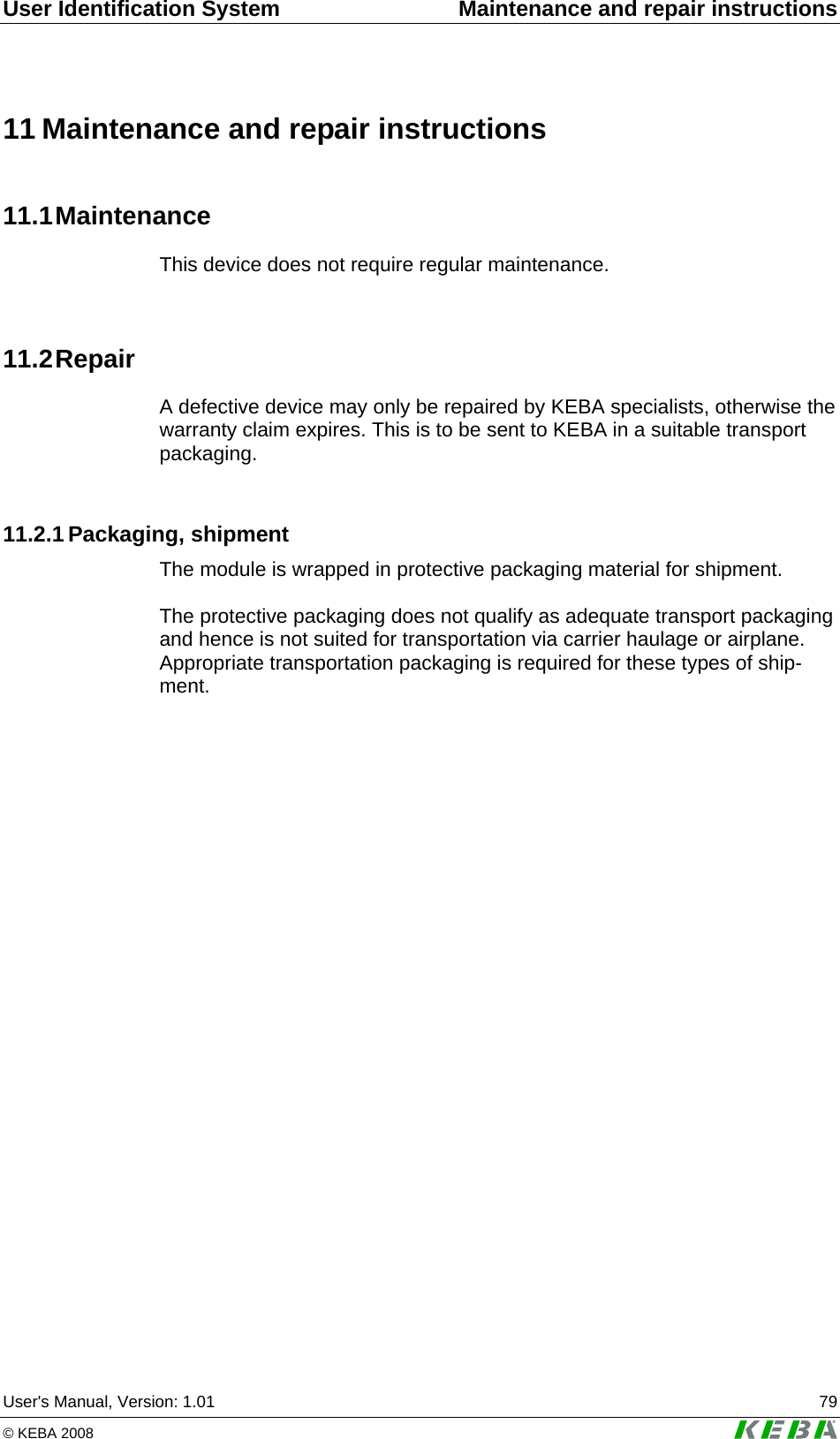 User Identification System  Maintenance and repair instructions User's Manual, Version: 1.01  79 &copy; KEBA 2008   11 Maintenance and repair instructions 11.1 Maintenance This device does not require regular maintenance.  11.2 Repair A defective device may only be repaired by KEBA specialists, otherwise the warranty claim expires. This is to be sent to KEBA in a suitable transport packaging.  11.2.1 Packaging, shipment The module is wrapped in protective packaging material for shipment.  The protective packaging does not qualify as adequate transport packaging and hence is not suited for transportation via carrier haulage or airplane. Appropriate transportation packaging is required for these types of ship-ment.   