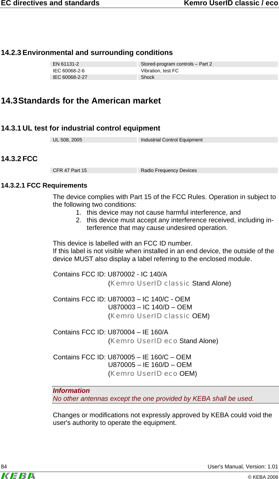 EC directives and standards  Kemro UserID classic / eco 84  User's Manual, Version: 1.01   &copy; KEBA 2008 14.2.3 Environmental and surrounding conditions EN 61131-2  Stored-program controls &ndash; Part 2 IEC 60068-2-6  Vibration, test FC IEC 60068-2-27  Shock 14.3 Standards for the American market 14.3.1 UL test for industrial control equipment UL 508, 2005  Industrial Control Equipment 14.3.2 FCC CFR 47 Part 15  Radio Frequency Devices 14.3.2.1 FCC Requirements The device complies with Part 15 of the FCC Rules. Operation in subject to the following two conditions: 1.  this device may not cause harmful interference, and 2.  this device must accept any interference received, including in-terference that may cause undesired operation.  This device is labelled with an FCC ID number. If this label is not visible when installed in an end device, the outside of the device MUST also display a label referring to the enclosed module.  Contains FCC ID: U870002 - IC 140/A (Kemro UserID classic Stand Alone)  Contains FCC ID: U870003 &ndash; IC 140/C - OEM U870003 &ndash; IC 140/D &ndash; OEM (Kemro UserID classic OEM)  Contains FCC ID: U870004 &ndash; IE 160/A (Kemro UserID eco Stand Alone)  Contains FCC ID: U870005 &ndash; IE 160/C &ndash; OEM U870005 &ndash; IE 160/D &ndash; OEM (Kemro UserID eco OEM)  Information No other antennas except the one provided by KEBA shall be used.  Changes or modifications not expressly approved by KEBA could void the user's authority to operate the equipment. 
