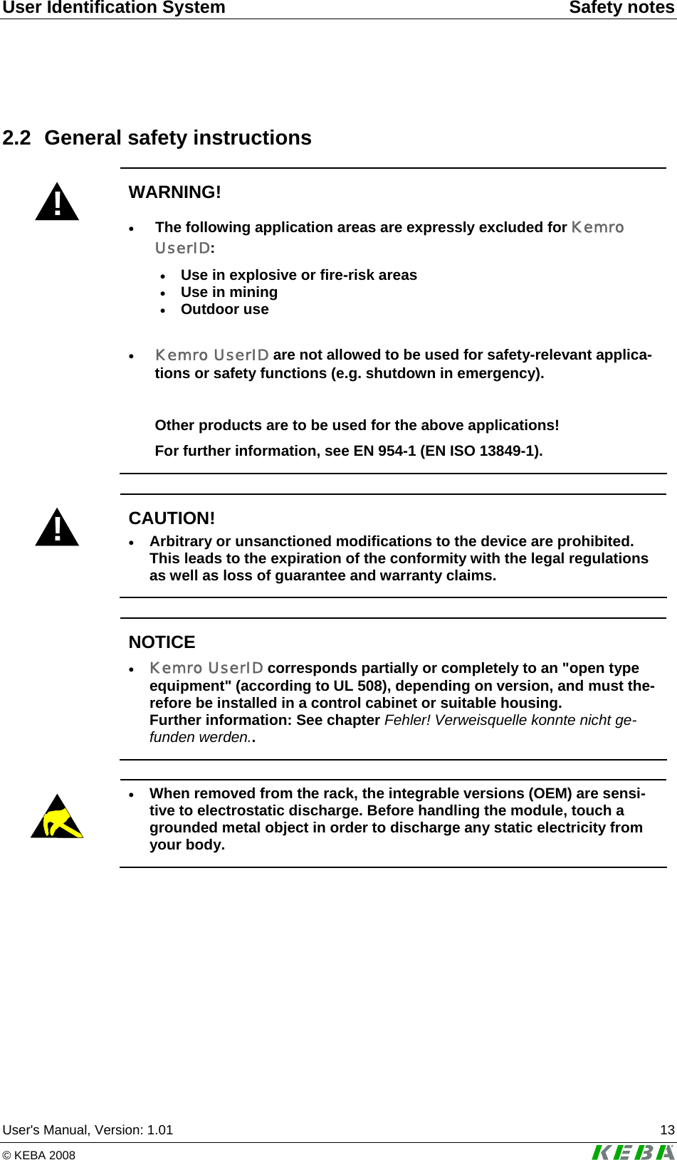 User Identification System  Safety notes User's Manual, Version: 1.01  13 &copy; KEBA 2008   2.2  General safety instructions ! WARNING! &bull; The following application areas are expressly excluded for Kemro UserID:  &bull; Use in explosive or fire-risk areas &bull; Use in mining &bull; Outdoor use  &bull; Kemro UserID are not allowed to be used for safety-relevant applica-tions or safety functions (e.g. shutdown in emergency).  Other products are to be used for the above applications! For further information, see EN 954-1 (EN ISO 13849-1).  ! CAUTION! &bull; Arbitrary or unsanctioned modifications to the device are prohibited. This leads to the expiration of the conformity with the legal regulations as well as loss of guarantee and warranty claims.   NOTICE &bull; Kemro UserID corresponds partially or completely to an "open type equipment" (according to UL 508), depending on version, and must the-refore be installed in a control cabinet or suitable housing. Further information: See chapter Fehler! Verweisquelle konnte nicht ge-funden werden..    &bull; When removed from the rack, the integrable versions (OEM) are sensi-tive to electrostatic discharge. Before handling the module, touch a grounded metal object in order to discharge any static electricity from your body.  