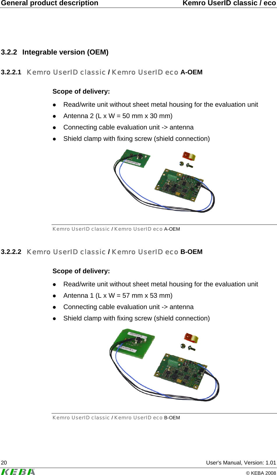 General product description  Kemro UserID classic / eco 20  User's Manual, Version: 1.01   &copy; KEBA 2008 3.2.2 Integrable version (OEM) 3.2.2.1  Kemro UserID classic / Kemro UserID eco A-OEM Scope of delivery: z Read/write unit without sheet metal housing for the evaluation unit z Antenna 2 (L x W = 50 mm x 30 mm) z Connecting cable evaluation unit -> antenna z Shield clamp with fixing screw (shield connection)  Kemro UserID classic / Kemro UserID eco A-OEM 3.2.2.2  Kemro UserID classic / Kemro UserID eco B-OEM Scope of delivery: z Read/write unit without sheet metal housing for the evaluation unit z Antenna 1 (L x W = 57 mm x 53 mm) z Connecting cable evaluation unit -> antenna z Shield clamp with fixing screw (shield connection)  Kemro UserID classic / Kemro UserID eco B-OEM 