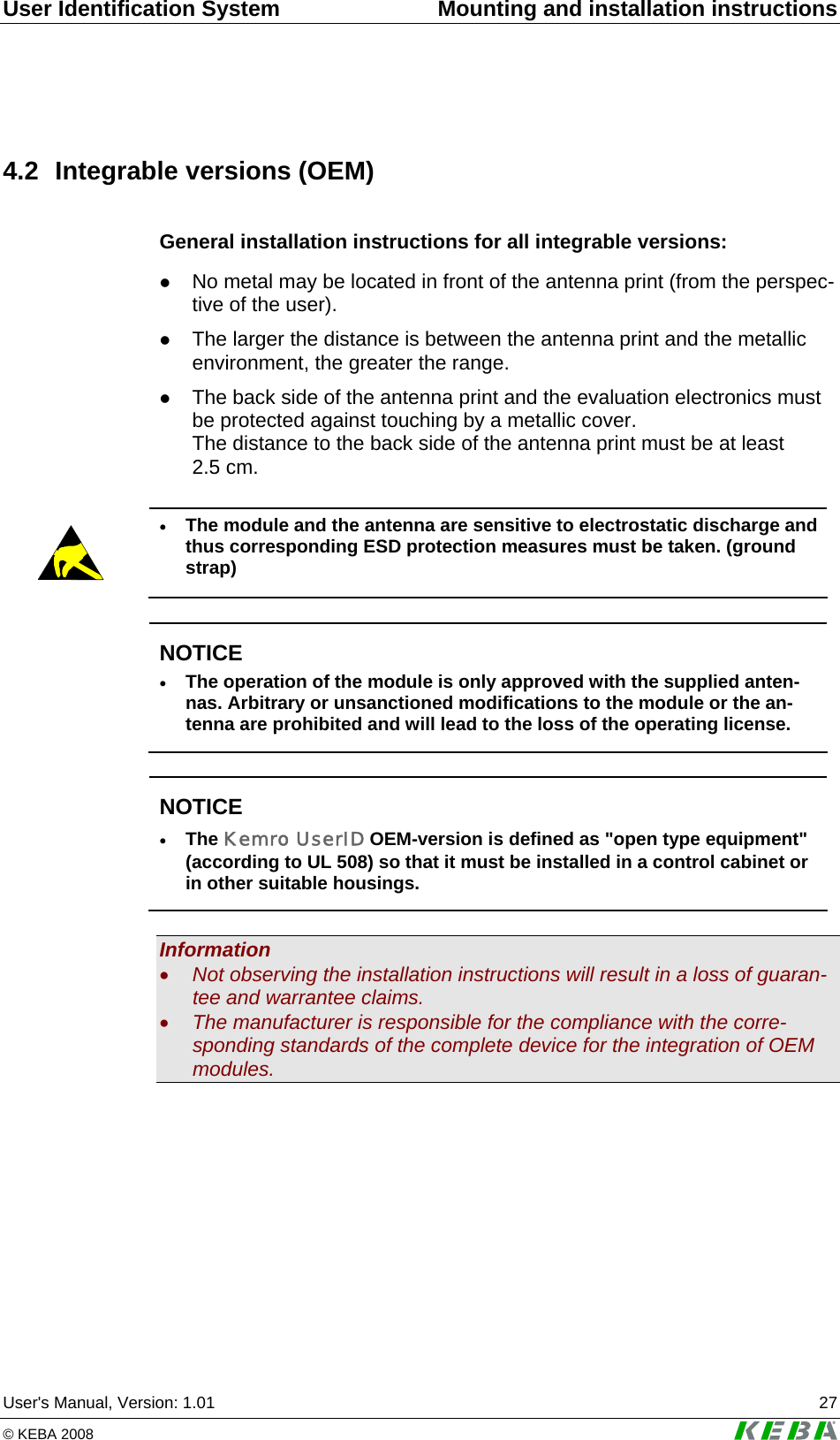 User Identification System  Mounting and installation instructions User's Manual, Version: 1.01  27 &copy; KEBA 2008   4.2  Integrable versions (OEM) General installation instructions for all integrable versions: z No metal may be located in front of the antenna print (from the perspec-tive of the user).  z The larger the distance is between the antenna print and the metallic environment, the greater the range. z The back side of the antenna print and the evaluation electronics must be protected against touching by a metallic cover. The distance to the back side of the antenna print must be at least 2.5 cm.   &bull; The module and the antenna are sensitive to electrostatic discharge and thus corresponding ESD protection measures must be taken. (ground strap)   NOTICE &bull; The operation of the module is only approved with the supplied anten-nas. Arbitrary or unsanctioned modifications to the module or the an-tenna are prohibited and will lead to the loss of the operating license.   NOTICE &bull; The Kemro UserID OEM-version is defined as "open type equipment" (according to UL 508) so that it must be installed in a control cabinet or in other suitable housings.  Information &bull; Not observing the installation instructions will result in a loss of guaran-tee and warrantee claims. &bull; The manufacturer is responsible for the compliance with the corre-sponding standards of the complete device for the integration of OEM modules.  