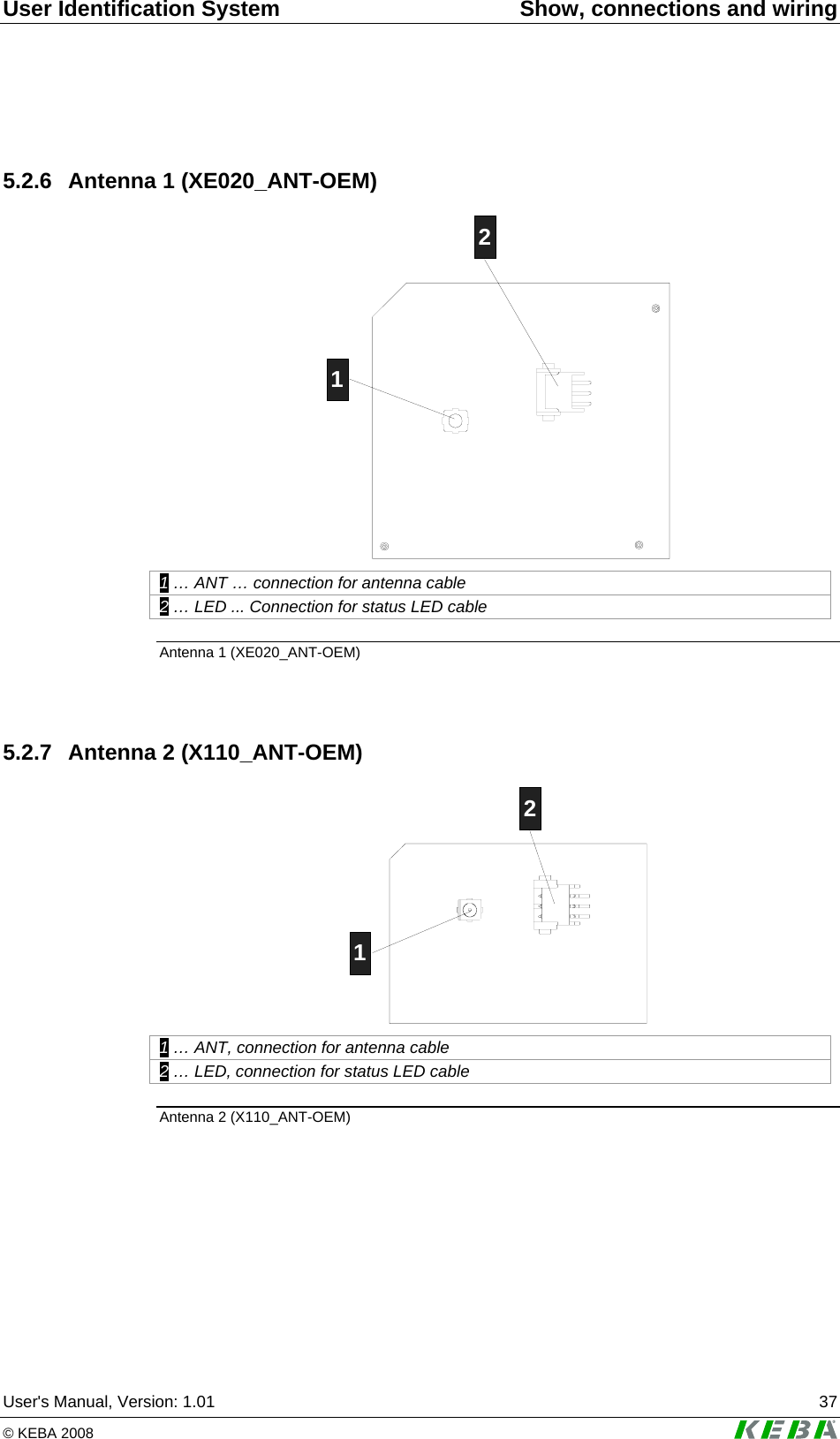 User Identification System  Show, connections and wiring User's Manual, Version: 1.01  37 &copy; KEBA 2008    5.2.6  Antenna 1 (XE020_ANT-OEM) 12 1 &hellip; ANT &hellip; connection for antenna cable 2 &hellip; LED ... Connection for status LED cable Antenna 1 (XE020_ANT-OEM)   5.2.7  Antenna 2 (X110_ANT-OEM) 12 1 &hellip; ANT, connection for antenna cable 2 &hellip; LED, connection for status LED cable Antenna 2 (X110_ANT-OEM)   