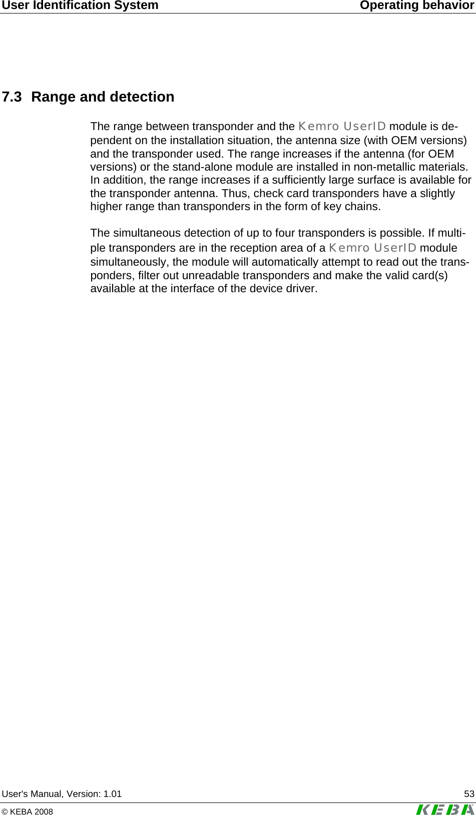 User Identification System Operating behavior User's Manual, Version: 1.01  53 &copy; KEBA 2008   7.3  Range and detection The range between transponder and the Kemro UserID module is de-pendent on the installation situation, the antenna size (with OEM versions) and the transponder used. The range increases if the antenna (for OEM versions) or the stand-alone module are installed in non-metallic materials. In addition, the range increases if a sufficiently large surface is available for the transponder antenna. Thus, check card transponders have a slightly higher range than transponders in the form of key chains.  The simultaneous detection of up to four transponders is possible. If multi-ple transponders are in the reception area of a Kemro UserID module simultaneously, the module will automatically attempt to read out the trans-ponders, filter out unreadable transponders and make the valid card(s) available at the interface of the device driver.   