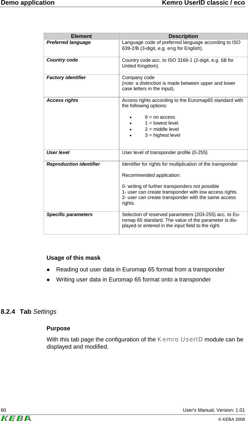 Demo application  Kemro UserID classic / eco 60  User's Manual, Version: 1.01   &copy; KEBA 2008 Element  Description Preferred language  Language code of preferred language according to ISO 639-2/B (3-digit, e.g. eng for English).  Country code  Country code acc. to ISO 3166-1 (2-digit, e.g. GB for United Kingdom).  Factory identifier  Company code  (note: a distinction is made between upper and lower case letters in the input).  Access rights  Access rights according to the Euromap65 standard with the following options:  &bull; 0 = no access &bull; 1 = lowest level &bull; 2 = middle level &bull; 3 = highest level   User level  User level of transponder profile (0-255)  Reproduction identifier  Identifier for rights for multiplication of the transponder  Recommended application:  0- writing of further transponders not possible 1- user can create transponder with low access rights. 2- user can create transponder with the same access rights.  Specific parameters  Selection of reserved parameters (203-255) acc. to Eu-romap 65 standard. The value of the parameter is dis-played or entered in the input field to the right.    Usage of this mask z Reading out user data in Euromap 65 format from a transponder z Writing user data in Euromap 65 format onto a transponder   8.2.4 Tab Settings Purpose With this tab page the configuration of the Kemro UserID module can be displayed and modified.  