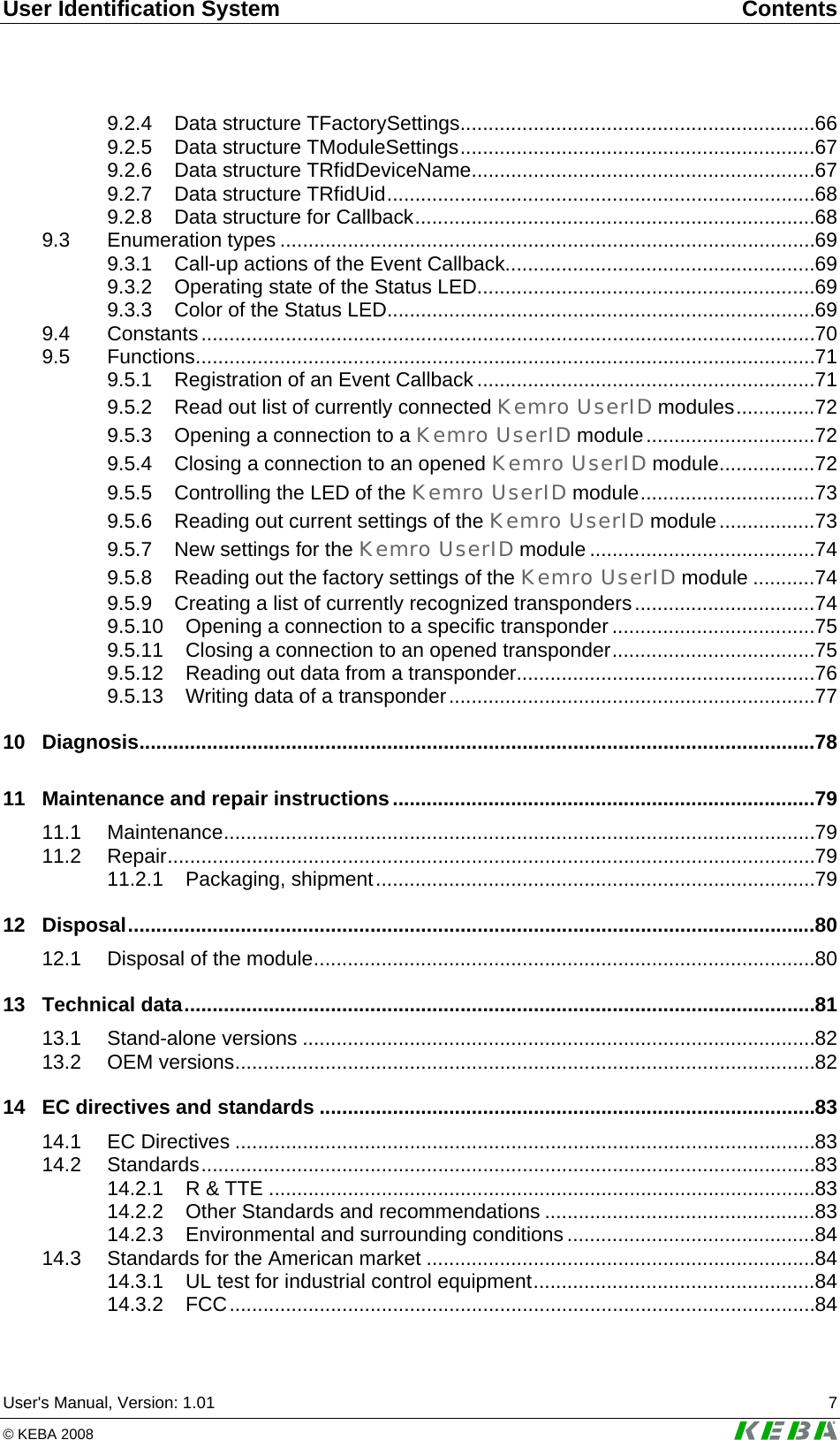User Identification System  Contents User's Manual, Version: 1.01  7 &copy; KEBA 2008   9.2.4 Data structure TFactorySettings...............................................................66 9.2.5 Data structure TModuleSettings...............................................................67 9.2.6 Data structure TRfidDeviceName.............................................................67 9.2.7 Data structure TRfidUid............................................................................68 9.2.8 Data structure for Callback.......................................................................68 9.3 Enumeration types ...............................................................................................69 9.3.1 Call-up actions of the Event Callback.......................................................69 9.3.2 Operating state of the Status LED............................................................69 9.3.3 Color of the Status LED............................................................................69 9.4 Constants.............................................................................................................70 9.5 Functions..............................................................................................................71 9.5.1 Registration of an Event Callback ............................................................71 9.5.2 Read out list of currently connected Kemro UserID modules..............72 9.5.3 Opening a connection to a Kemro UserID module..............................72 9.5.4 Closing a connection to an opened Kemro UserID module.................72 9.5.5 Controlling the LED of the Kemro UserID module...............................73 9.5.6 Reading out current settings of the Kemro UserID module.................73 9.5.7 New settings for the Kemro UserID module ........................................74 9.5.8 Reading out the factory settings of the Kemro UserID module ...........74 9.5.9 Creating a list of currently recognized transponders................................74 9.5.10 Opening a connection to a specific transponder....................................75 9.5.11 Closing a connection to an opened transponder....................................75 9.5.12 Reading out data from a transponder.....................................................76 9.5.13 Writing data of a transponder.................................................................77 10 Diagnosis........................................................................................................................78 11 Maintenance and repair instructions...........................................................................79 11.1 Maintenance.........................................................................................................79 11.2 Repair...................................................................................................................79 11.2.1 Packaging, shipment..............................................................................79 12 Disposal..........................................................................................................................80 12.1 Disposal of the module.........................................................................................80 13 Technical data................................................................................................................81 13.1 Stand-alone versions ...........................................................................................82 13.2 OEM versions.......................................................................................................82 14 EC directives and standards ........................................................................................83 14.1 EC Directives .......................................................................................................83 14.2 Standards.............................................................................................................83 14.2.1 R &amp; TTE .................................................................................................83 14.2.2 Other Standards and recommendations ................................................83 14.2.3 Environmental and surrounding conditions ............................................84 14.3 Standards for the American market .....................................................................84 14.3.1 UL test for industrial control equipment..................................................84 14.3.2 FCC........................................................................................................84 
