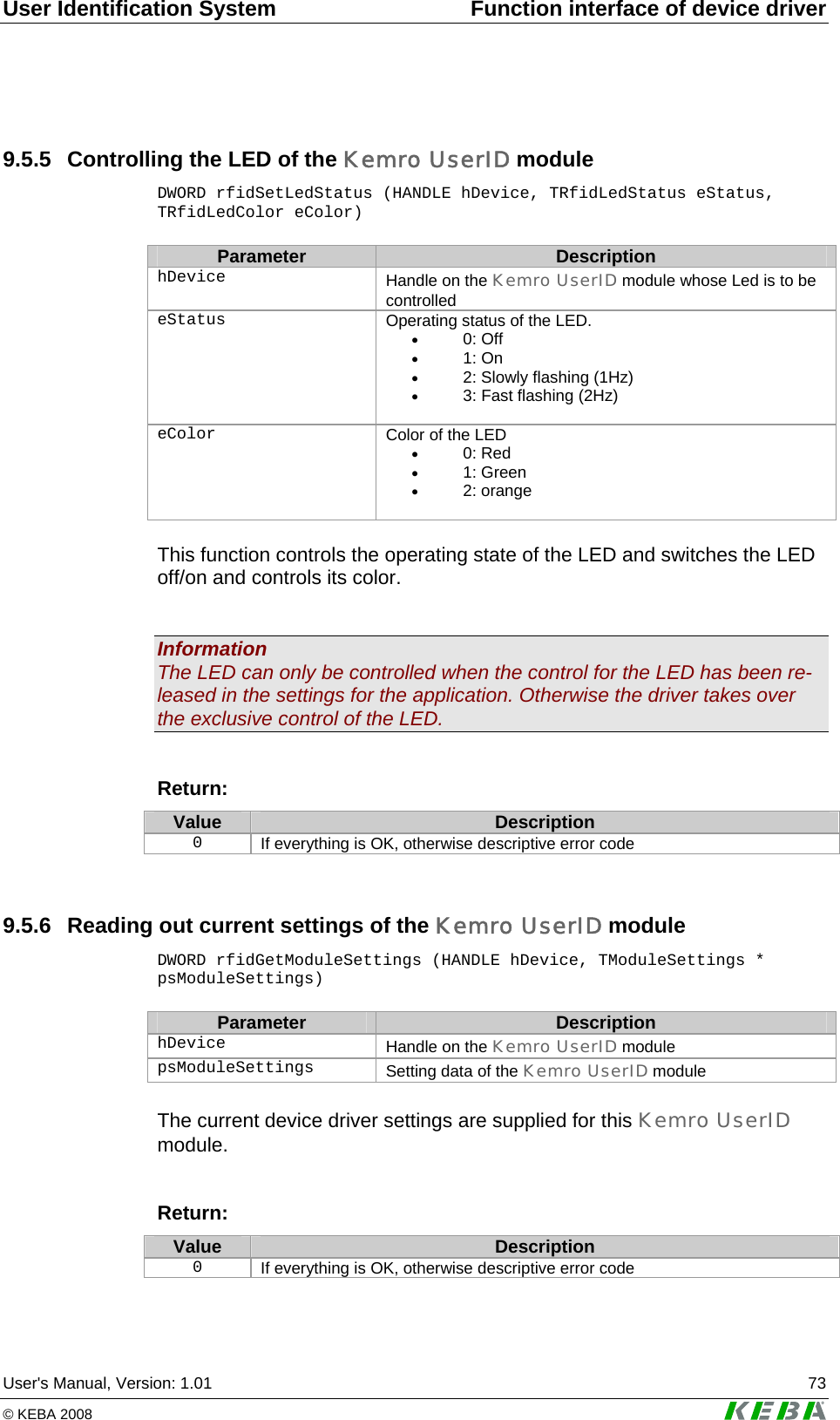 User Identification System  Function interface of device driver User's Manual, Version: 1.01  73 &copy; KEBA 2008   9.5.5  Controlling the LED of the Kemro UserID module DWORD rfidSetLedStatus (HANDLE hDevice, TRfidLedStatus eStatus, TRfidLedColor eColor)  Parameter  Description hDevice   Handle on the Kemro UserID module whose Led is to be controlled eStatus  Operating status of the LED. &bull; 0: Off &bull; 1: On &bull; 2: Slowly flashing (1Hz) &bull; 3: Fast flashing (2Hz)  eColor  Color of the LED &bull; 0: Red &bull; 1: Green &bull; 2: orange   This function controls the operating state of the LED and switches the LED off/on and controls its color.   Information The LED can only be controlled when the control for the LED has been re-leased in the settings for the application. Otherwise the driver takes over the exclusive control of the LED.   Return: Value  Description 0  If everything is OK, otherwise descriptive error code  9.5.6  Reading out current settings of the Kemro UserID module DWORD rfidGetModuleSettings (HANDLE hDevice, TModuleSettings * psModuleSettings)  Parameter  Description hDevice   Handle on the Kemro UserID module psModuleSettings   Setting data of the Kemro UserID module  The current device driver settings are supplied for this Kemro UserID module.  Return: Value  Description 0  If everything is OK, otherwise descriptive error code  