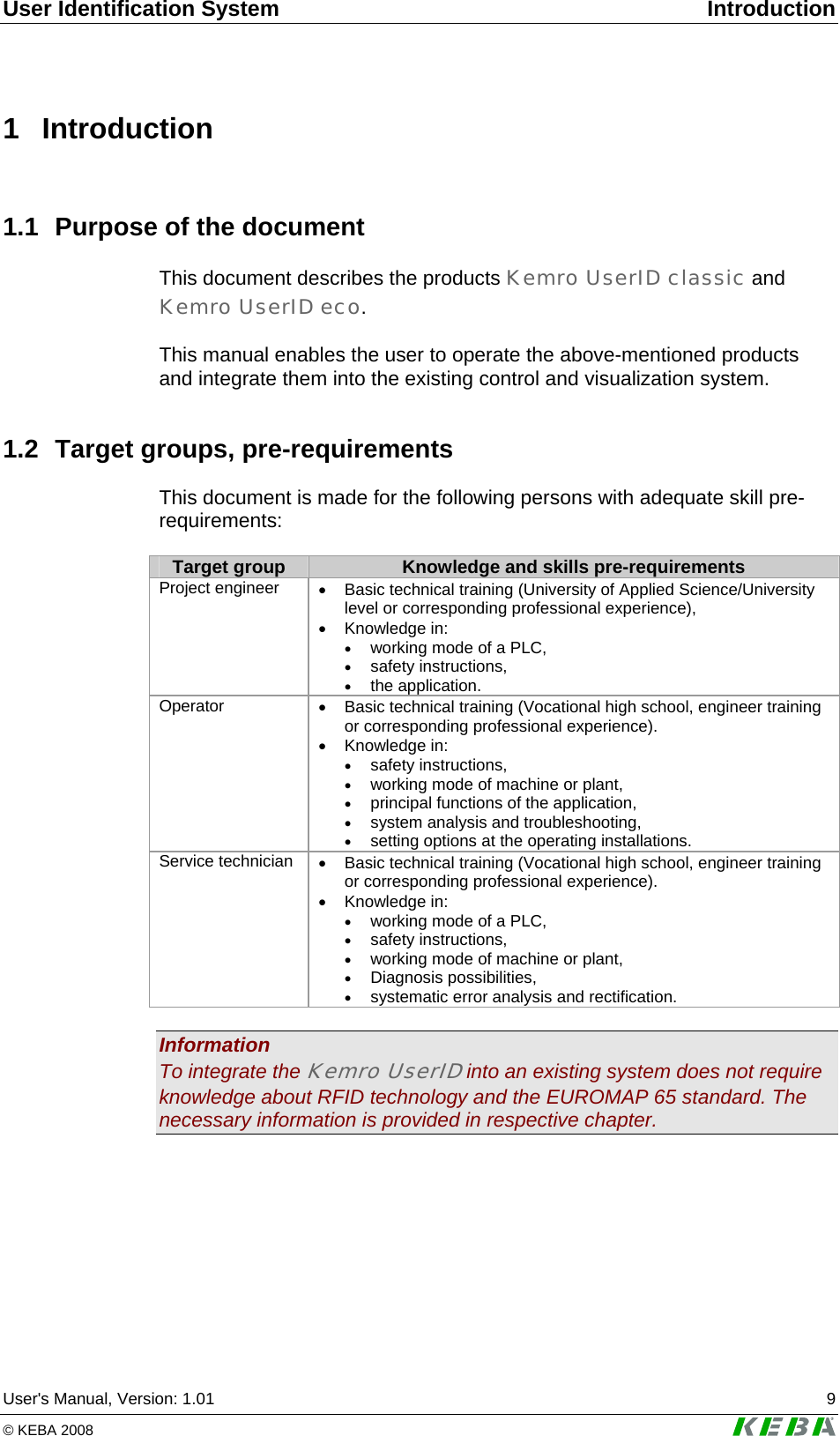 User Identification System  Introduction User's Manual, Version: 1.01  9 &copy; KEBA 2008   1 Introduction 1.1  Purpose of the document This document describes the products Kemro UserID classic and Kemro UserID eco.   This manual enables the user to operate the above-mentioned products and integrate them into the existing control and visualization system. 1.2  Target groups, pre-requirements This document is made for the following persons with adequate skill pre-requirements:  Target group  Knowledge and skills pre-requirements Project engineer  &bull;  Basic technical training (University of Applied Science/University level or corresponding professional experience),  &bull; Knowledge in: &bull; working mode of a PLC,  &bull; safety instructions, &bull; the application. Operator  &bull;  Basic technical training (Vocational high school, engineer training or corresponding professional experience).  &bull; Knowledge in: &bull; safety instructions, &bull; working mode of machine or plant,  &bull; principal functions of the application, &bull; system analysis and troubleshooting,  &bull; setting options at the operating installations. Service technician  &bull;  Basic technical training (Vocational high school, engineer training or corresponding professional experience).  &bull; Knowledge in: &bull; working mode of a PLC,  &bull; safety instructions, &bull; working mode of machine or plant,  &bull; Diagnosis possibilities, &bull; systematic error analysis and rectification.   Information To integrate the Kemro UserID into an existing system does not require knowledge about RFID technology and the EUROMAP 65 standard. The necessary information is provided in respective chapter.  