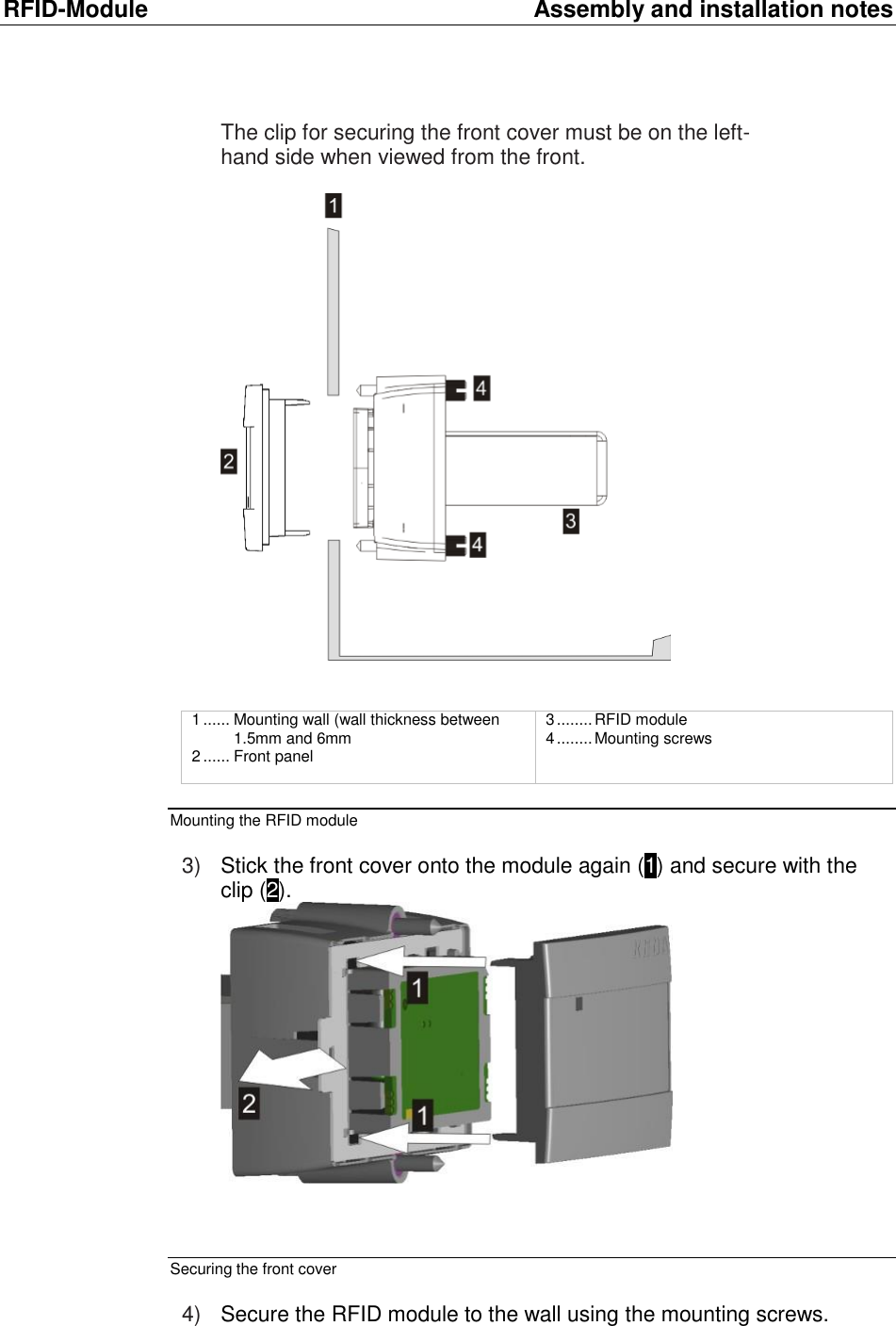 RFID-Module  Assembly and installation notes The clip for securing the front cover must be on the left-hand side when viewed from the front.     1 ...... Mounting wall (wall thickness between 1.5mm and 6mm  2 ...... Front panel  3 ........ RFID module 4 ........ Mounting screws  Mounting the RFID module  3) Stick the front cover onto the module again (1) and secure with the clip (2).    Securing the front cover  4) Secure the RFID module to the wall using the mounting screws.  