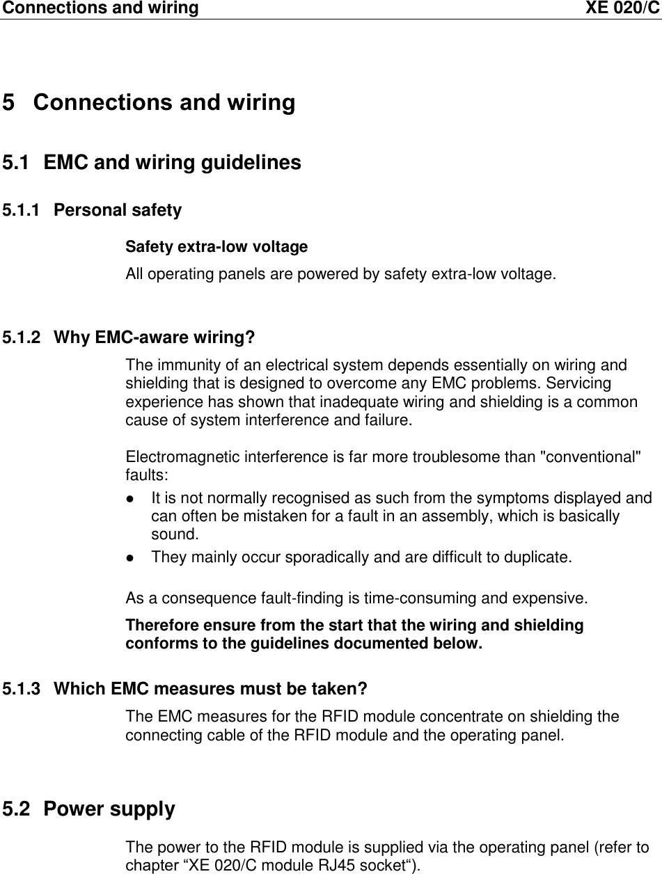 Connections and wiring  XE 020/C 5  Connections and wiring 5.1  EMC and wiring guidelines 5.1.1  Personal safety Safety extra-low voltage All operating panels are powered by safety extra-low voltage.   5.1.2  Why EMC-aware wiring? The immunity of an electrical system depends essentially on wiring and shielding that is designed to overcome any EMC problems. Servicing experience has shown that inadequate wiring and shielding is a common cause of system interference and failure.  Electromagnetic interference is far more troublesome than "conventional" faults:   It is not normally recognised as such from the symptoms displayed and can often be mistaken for a fault in an assembly, which is basically sound.   They mainly occur sporadically and are difficult to duplicate.  As a consequence fault-finding is time-consuming and expensive.  Therefore ensure from the start that the wiring and shielding conforms to the guidelines documented below. 5.1.3  Which EMC measures must be taken? The EMC measures for the RFID module concentrate on shielding the connecting cable of the RFID module and the operating panel.  5.2  Power supply The power to the RFID module is supplied via the operating panel (refer to chapter &ldquo;XE 020/C module RJ45 socket&ldquo;).  