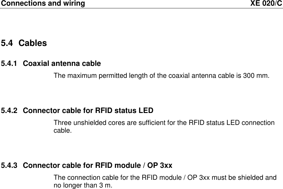 Connections and wiring  XE 020/C 5.4  Cables 5.4.1  Coaxial antenna cable The maximum permitted length of the coaxial antenna cable is 300 mm.   5.4.2  Connector cable for RFID status LED Three unshielded cores are sufficient for the RFID status LED connection cable.   5.4.3  Connector cable for RFID module / OP 3xx The connection cable for the RFID module / OP 3xx must be shielded and no longer than 3 m.  