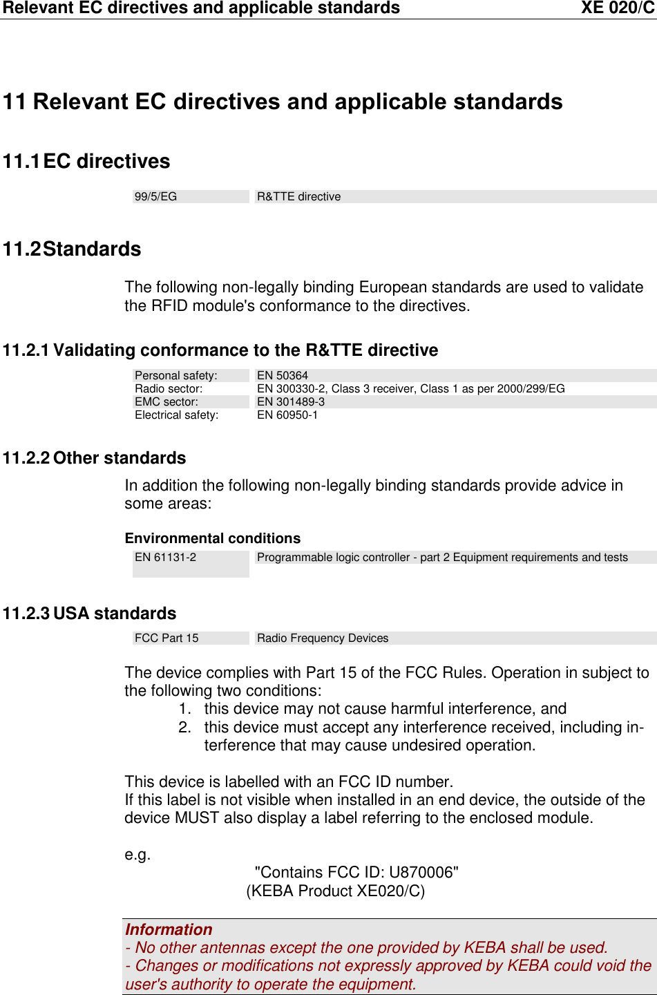 Relevant EC directives and applicable standards  XE 020/C 11 Relevant EC directives and applicable standards 11.1 EC directives 99/5/EG R&amp;TTE directive 11.2 Standards The following non-legally binding European standards are used to validate the RFID module's conformance to the directives. 11.2.1 Validating conformance to the R&amp;TTE directive Personal safety: EN 50364 Radio sector: EN 300330-2, Class 3 receiver, Class 1 as per 2000/299/EG EMC sector: EN 301489-3 Electrical safety: EN 60950-1 11.2.2 Other standards In addition the following non-legally binding standards provide advice in some areas:   Environmental conditions EN 61131-2  Programmable logic controller - part 2 Equipment requirements and tests 11.2.3 USA standards FCC Part 15 Radio Frequency Devices  The device complies with Part 15 of the FCC Rules. Operation in subject to the following two conditions: 1.  this device may not cause harmful interference, and 2.  this device must accept any interference received, including in-terference that may cause undesired operation.  This device is labelled with an FCC ID number. If this label is not visible when installed in an end device, the outside of the device MUST also display a label referring to the enclosed module.  e.g.    "Contains FCC ID: U870006"                  (KEBA Product XE020/C)  Information - No other antennas except the one provided by KEBA shall be used. - Changes or modifications not expressly approved by KEBA could void the user's authority to operate the equipment. 