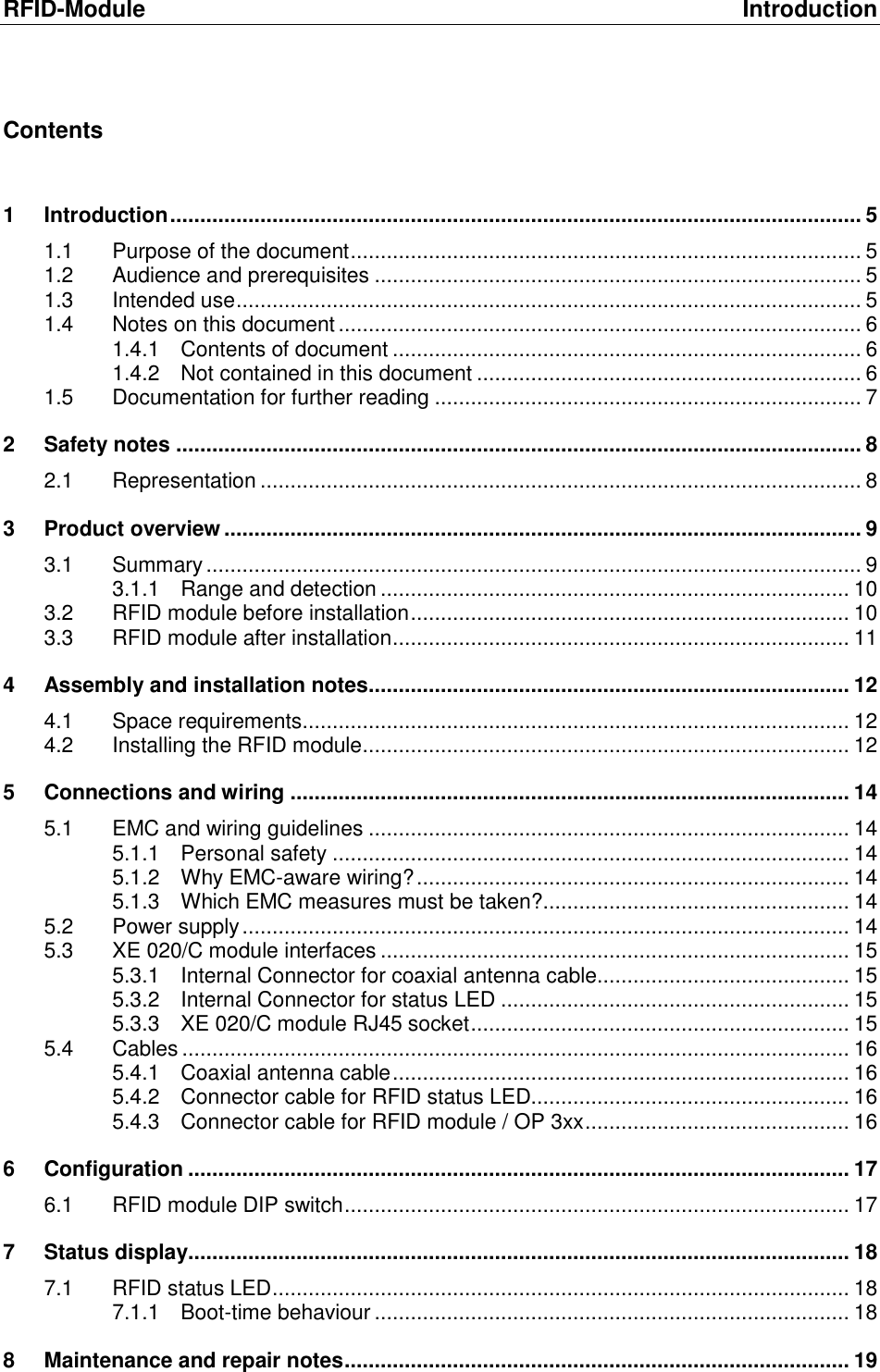 RFID-Module  Introduction Contents  1 Introduction ................................................................................................................... 5 1.1 Purpose of the document ..................................................................................... 5 1.2 Audience and prerequisites ................................................................................. 5 1.3 Intended use ........................................................................................................ 5 1.4 Notes on this document ....................................................................................... 6 1.4.1 Contents of document .............................................................................. 6 1.4.2 Not contained in this document ................................................................ 6 1.5 Documentation for further reading ....................................................................... 7 2 Safety notes .................................................................................................................. 8 2.1 Representation .................................................................................................... 8 3 Product overview .......................................................................................................... 9 3.1 Summary ............................................................................................................. 9 3.1.1 Range and detection .............................................................................. 10 3.2 RFID module before installation ......................................................................... 10 3.3 RFID module after installation ............................................................................ 11 4 Assembly and installation notes ................................................................................ 12 4.1 Space requirements ........................................................................................... 12 4.2 Installing the RFID module ................................................................................. 12 5 Connections and wiring ............................................................................................. 14 5.1 EMC and wiring guidelines ................................................................................ 14 5.1.1 Personal safety ...................................................................................... 14 5.1.2 Why EMC-aware wiring? ........................................................................ 14 5.1.3 Which EMC measures must be taken? ................................................... 14 5.2 Power supply ..................................................................................................... 14 5.3 XE 020/C module interfaces .............................................................................. 15 5.3.1 Internal Connector for coaxial antenna cable.......................................... 15 5.3.2 Internal Connector for status LED .......................................................... 15 5.3.3 XE 020/C module RJ45 socket ............................................................... 15 5.4 Cables ............................................................................................................... 16 5.4.1 Coaxial antenna cable ............................................................................ 16 5.4.2 Connector cable for RFID status LED..................................................... 16 5.4.3 Connector cable for RFID module / OP 3xx ............................................ 16 6 Configuration .............................................................................................................. 17 6.1 RFID module DIP switch .................................................................................... 17 7 Status display.............................................................................................................. 18 7.1 RFID status LED ................................................................................................ 18 7.1.1 Boot-time behaviour ............................................................................... 18 8 Maintenance and repair notes .................................................................................... 19 