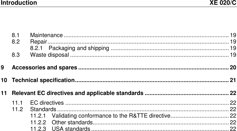 Introduction  XE 020/C 8.1 Maintenance ...................................................................................................... 19 8.2 Repair ................................................................................................................ 19 8.2.1 Packaging and shipping ......................................................................... 19 8.3 Waste disposal .................................................................................................. 19 9 Accessories and spares ............................................................................................. 20 10 Technical specification ............................................................................................... 21 11 Relevant EC directives and applicable standards .................................................... 22 11.1 EC directives ..................................................................................................... 22 11.2 Standards .......................................................................................................... 22 11.2.1 Validating conformance to the R&amp;TTE directive .................................... 22 11.2.2 Other standards .................................................................................... 22 11.2.3 USA standards ..................................................................................... 22  