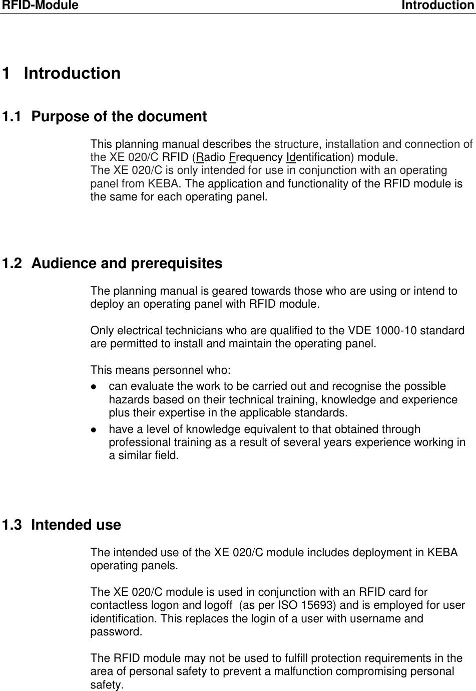 RFID-Module  Introduction 1  Introduction 1.1  Purpose of the document This planning manual describes the structure, installation and connection of the XE 020/C RFID (Radio Frequency Identification) module. The XE 020/C is only intended for use in conjunction with an operating panel from KEBA. The application and functionality of the RFID module is the same for each operating panel.    1.2  Audience and prerequisites The planning manual is geared towards those who are using or intend to deploy an operating panel with RFID module.  Only electrical technicians who are qualified to the VDE 1000-10 standard are permitted to install and maintain the operating panel.  This means personnel who:   can evaluate the work to be carried out and recognise the possible hazards based on their technical training, knowledge and experience plus their expertise in the applicable standards.  have a level of knowledge equivalent to that obtained through professional training as a result of several years experience working in a similar field.    1.3  Intended use The intended use of the XE 020/C module includes deployment in KEBA operating panels.   The XE 020/C module is used in conjunction with an RFID card for contactless logon and logoff  (as per ISO 15693) and is employed for user identification. This replaces the login of a user with username and password.  The RFID module may not be used to fulfill protection requirements in the area of personal safety to prevent a malfunction compromising personal safety.    