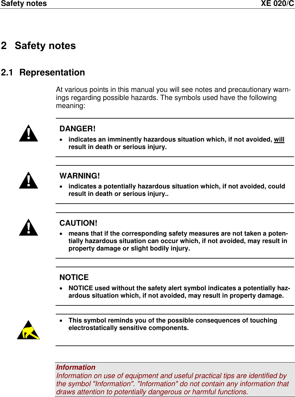 Safety notes  XE 020/C 2  Safety notes 2.1  Representation At various points in this manual you will see notes and precautionary warn-ings regarding possible hazards. The symbols used have the following meaning:  ! DANGER!  indicates an imminently hazardous situation which, if not avoided, will result in death or serious injury.  ! WARNING!  indicates a potentially hazardous situation which, if not avoided, could result in death or serious injury..  ! CAUTION!  means that if the corresponding safety measures are not taken a poten-tially hazardous situation can occur which, if not avoided, may result in property damage or slight bodily injury.   NOTICE  NOTICE used without the safety alert symbol indicates a potentially haz-ardous situation which, if not avoided, may result in property damage.    This symbol reminds you of the possible consequences of touching electrostatically sensitive components.   Information Information on use of equipment and useful practical tips are identified by the symbol "Information". "Information" do not contain any information that draws attention to potentially dangerous or harmful functions.   