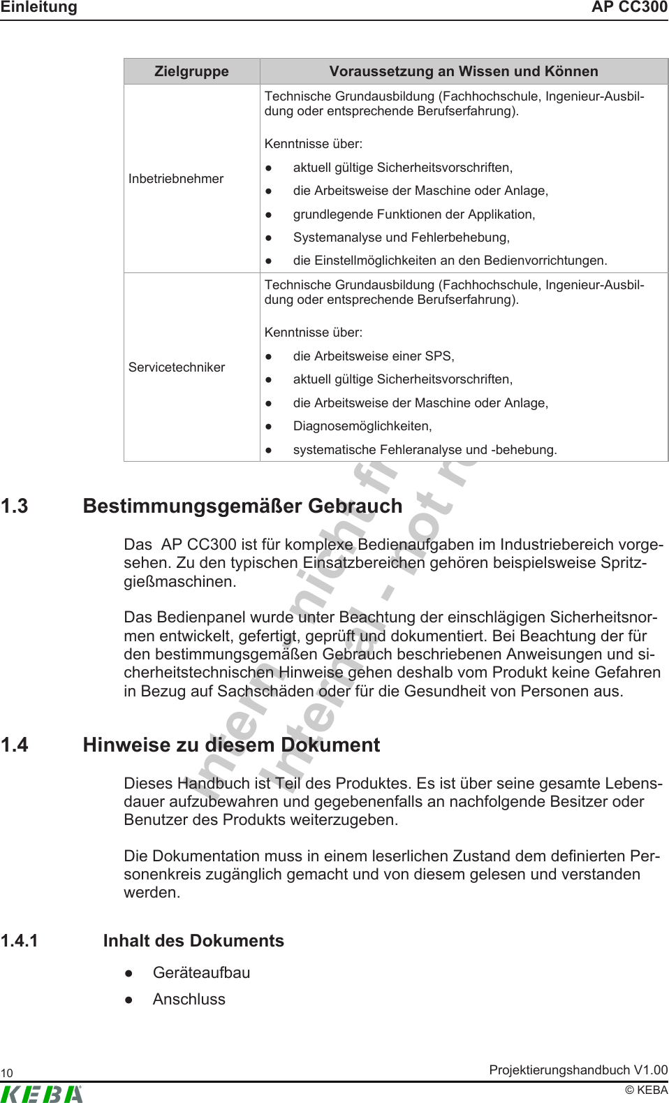 Intern - nicht freigegebenInternal - not releasedAP CC300EinleitungProjektierungshandbuch V1.0010&copy; KEBAZielgruppe Voraussetzung an Wissen und K&ouml;nnenInbetriebnehmerTechnische Grundausbildung (Fachhochschule, Ingenieur-Ausbil-dung oder entsprechende Berufserfahrung).Kenntnisse &uuml;ber:● aktuell g&uuml;ltige Sicherheitsvorschriften,● die Arbeitsweise der Maschine oder Anlage,● grundlegende Funktionen der Applikation,● Systemanalyse und Fehlerbehebung,● die Einstellm&ouml;glichkeiten an den Bedienvorrichtungen.ServicetechnikerTechnische Grundausbildung (Fachhochschule, Ingenieur-Ausbil-dung oder entsprechende Berufserfahrung).Kenntnisse &uuml;ber:● die Arbeitsweise einer SPS,● aktuell g&uuml;ltige Sicherheitsvorschriften,● die Arbeitsweise der Maschine oder Anlage,● Diagnosem&ouml;glichkeiten,● systematische Fehleranalyse und -behebung.1.3 Bestimmungsgem&auml;&szlig;er GebrauchDas  AP CC300 ist f&uuml;r komplexe Bedienaufgaben im Industriebereich vorge-sehen. Zu den typischen Einsatzbereichen geh&ouml;ren beispielsweise Spritz-gie&szlig;maschinen.Das Bedienpanel wurde unter Beachtung der einschl&auml;gigen Sicherheitsnor-men entwickelt, gefertigt, gepr&uuml;ft und dokumentiert. Bei Beachtung der f&uuml;rden bestimmungsgem&auml;&szlig;en Gebrauch beschriebenen Anweisungen und si-cherheitstechnischen Hinweise gehen deshalb vom Produkt keine Gefahrenin Bezug auf Sachsch&auml;den oder f&uuml;r die Gesundheit von Personen aus.1.4 Hinweise zu diesem DokumentDieses Handbuch ist Teil des Produktes. Es ist &uuml;ber seine gesamte Lebens-dauer aufzubewahren und gegebenenfalls an nachfolgende Besitzer oderBenutzer des Produkts weiterzugeben.Die Dokumentation muss in einem leserlichen Zustand dem definierten Per-sonenkreis zug&auml;nglich gemacht und von diesem gelesen und verstandenwerden.1.4.1 Inhalt des Dokuments● Ger&auml;teaufbau● Anschluss