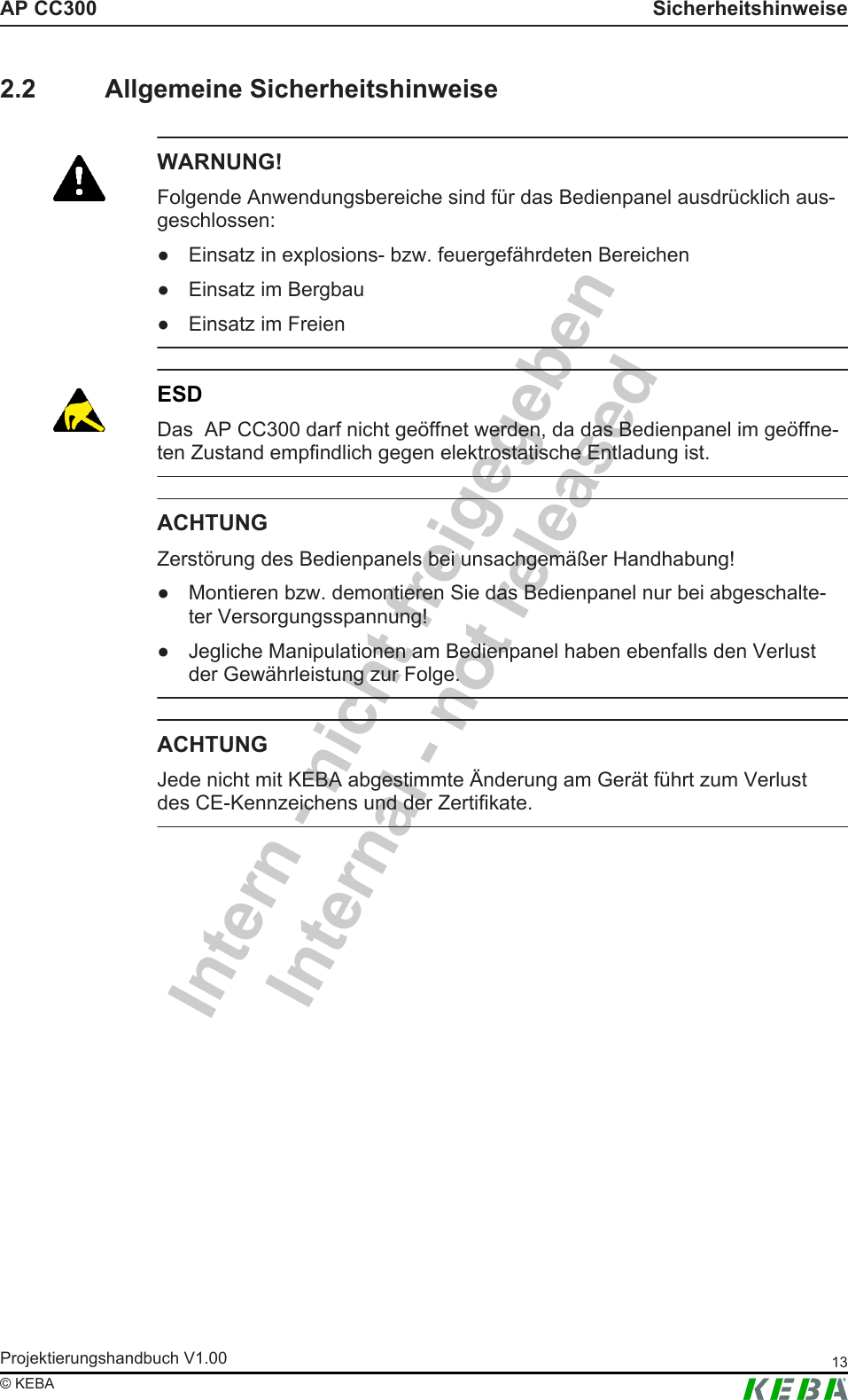 Intern - nicht freigegebenInternal - not releasedAP CC300 SicherheitshinweiseProjektierungshandbuch V1.00 13&copy; KEBA2.2 Allgemeine SicherheitshinweiseWARNUNG!Folgende Anwendungsbereiche sind f&uuml;r das Bedienpanel ausdr&uuml;cklich aus-geschlossen:● Einsatz in explosions- bzw. feuergef&auml;hrdeten Bereichen● Einsatz im Bergbau● Einsatz im FreienESDDas  AP CC300 darf nicht ge&ouml;ffnet werden, da das Bedienpanel im ge&ouml;ffne-ten Zustand empfindlich gegen elektrostatische Entladung ist.ACHTUNGZerst&ouml;rung des Bedienpanels bei unsachgem&auml;&szlig;er Handhabung!● Montieren bzw. demontieren Sie das Bedienpanel nur bei abgeschalte-ter Versorgungsspannung!● Jegliche Manipulationen am Bedienpanel haben ebenfalls den Verlustder Gew&auml;hrleistung zur Folge.ACHTUNGJede nicht mit KEBA abgestimmte &Auml;nderung am Ger&auml;t f&uuml;hrt zum Verlustdes CE-Kennzeichens und der Zertifikate.