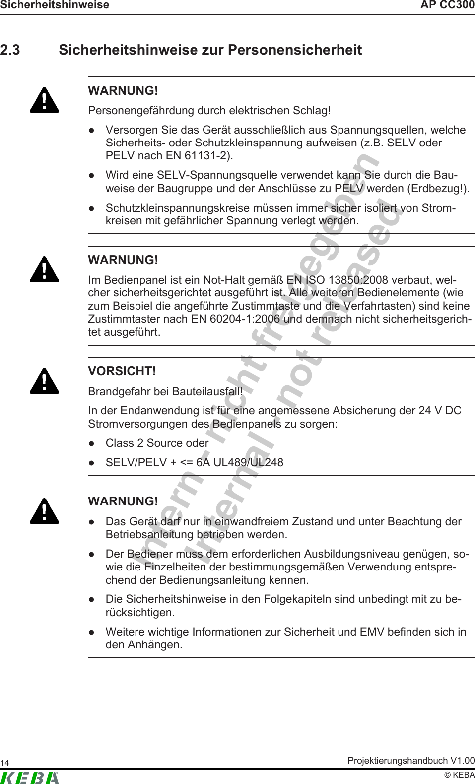 Intern - nicht freigegebenInternal - not releasedAP CC300SicherheitshinweiseProjektierungshandbuch V1.0014&copy; KEBA2.3 Sicherheitshinweise zur PersonensicherheitWARNUNG!Personengef&auml;hrdung durch elektrischen Schlag!● Versorgen Sie das Ger&auml;t ausschlie&szlig;lich aus Spannungsquellen, welcheSicherheits- oder Schutzkleinspannung aufweisen (z.B. SELV oderPELV nach EN 61131-2).● Wird eine SELV-Spannungsquelle verwendet kann Sie durch die Bau-weise der Baugruppe und der Anschl&uuml;sse zu PELV werden (Erdbezug!).● Schutzkleinspannungskreise m&uuml;ssen immer sicher isoliert von Strom-kreisen mit gef&auml;hrlicher Spannung verlegt werden.WARNUNG!Im Bedienpanel ist ein Not-Halt gem&auml;&szlig; EN ISO 13850:2008 verbaut, wel-cher sicherheitsgerichtet ausgef&uuml;hrt ist. Alle weiteren Bedienelemente (wiezum Beispiel die angef&uuml;hrte Zustimmtaste und die Verfahrtasten) sind keineZustimmtaster nach EN 60204-1:2006 und demnach nicht sicherheitsgerich-tet ausgef&uuml;hrt.VORSICHT!Brandgefahr bei Bauteilausfall!In der Endanwendung ist f&uuml;r eine angemessene Absicherung der 24 V DCStromversorgungen des Bedienpanels zu sorgen:● Class 2 Source oder● SELV/PELV + <= 6A UL489/UL248WARNUNG!● Das Ger&auml;t darf nur in einwandfreiem Zustand und unter Beachtung derBetriebsanleitung betrieben werden.● Der Bediener muss dem erforderlichen Ausbildungsniveau gen&uuml;gen, so-wie die Einzelheiten der bestimmungsgem&auml;&szlig;en Verwendung entspre-chend der Bedienungsanleitung kennen.● Die Sicherheitshinweise in den Folgekapiteln sind unbedingt mit zu be-r&uuml;cksichtigen.● Weitere wichtige Informationen zur Sicherheit und EMV befinden sich inden Anh&auml;ngen.
