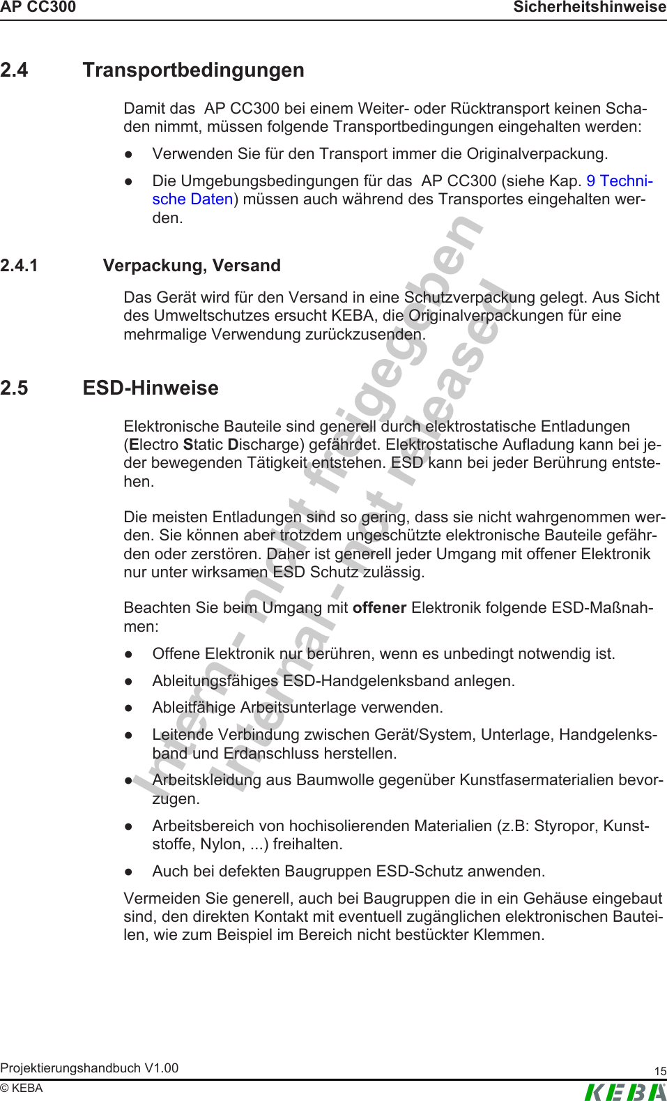 Intern - nicht freigegebenInternal - not releasedAP CC300 SicherheitshinweiseProjektierungshandbuch V1.00 15&copy; KEBA2.4 TransportbedingungenDamit das  AP CC300 bei einem Weiter- oder R&uuml;cktransport keinen Scha-den nimmt, m&uuml;ssen folgende Transportbedingungen eingehalten werden:● Verwenden Sie f&uuml;r den Transport immer die Originalverpackung.● Die Umgebungsbedingungen f&uuml;r das  AP CC300 (siehe Kap. 9 Techni-sche Daten) m&uuml;ssen auch w&auml;hrend des Transportes eingehalten wer-den.2.4.1 Verpackung, VersandDas Ger&auml;t wird f&uuml;r den Versand in eine Schutzverpackung gelegt. Aus Sichtdes Umweltschutzes ersucht KEBA, die Originalverpackungen f&uuml;r einemehrmalige Verwendung zur&uuml;ckzusenden.2.5 ESD-HinweiseElektronische Bauteile sind generell durch elektrostatische Entladungen(Electro Static Discharge) gef&auml;hrdet. Elektrostatische Aufladung kann bei je-der bewegenden T&auml;tigkeit entstehen. ESD kann bei jeder Ber&uuml;hrung entste-hen.Die meisten Entladungen sind so gering, dass sie nicht wahrgenommen wer-den. Sie k&ouml;nnen aber trotzdem ungesch&uuml;tzte elektronische Bauteile gef&auml;hr-den oder zerst&ouml;ren. Daher ist generell jeder Umgang mit offener Elektroniknur unter wirksamen ESD Schutz zul&auml;ssig.Beachten Sie beim Umgang mit offener Elektronik folgende ESD-Ma&szlig;nah-men:● Offene Elektronik nur ber&uuml;hren, wenn es unbedingt notwendig ist.● Ableitungsf&auml;higes ESD-Handgelenksband anlegen.● Ableitf&auml;hige Arbeitsunterlage verwenden.● Leitende Verbindung zwischen Ger&auml;t/System, Unterlage, Handgelenks-band und Erdanschluss herstellen.● Arbeitskleidung aus Baumwolle gegen&uuml;ber Kunstfasermaterialien bevor-zugen.● Arbeitsbereich von hochisolierenden Materialien (z.B: Styropor, Kunst-stoffe, Nylon, ...) freihalten.● Auch bei defekten Baugruppen ESD-Schutz anwenden.Vermeiden Sie generell, auch bei Baugruppen die in ein Geh&auml;use eingebautsind, den direkten Kontakt mit eventuell zug&auml;nglichen elektronischen Bautei-len, wie zum Beispiel im Bereich nicht best&uuml;ckter Klemmen.