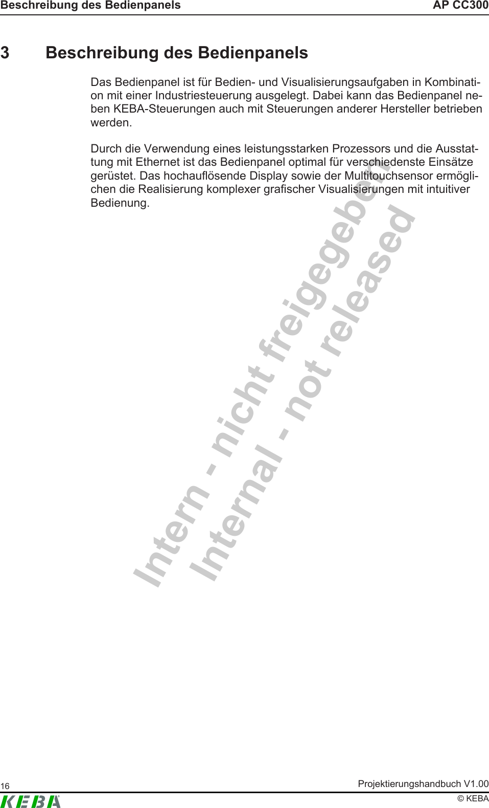 Intern - nicht freigegebenInternal - not releasedAP CC300Beschreibung des BedienpanelsProjektierungshandbuch V1.0016&copy; KEBA3 Beschreibung des BedienpanelsDas Bedienpanel ist f&uuml;r Bedien- und Visualisierungsaufgaben in Kombinati-on mit einer Industriesteuerung ausgelegt. Dabei kann das Bedienpanel ne-ben KEBA-Steuerungen auch mit Steuerungen anderer Hersteller betriebenwerden.Durch die Verwendung eines leistungsstarken Prozessors und die Ausstat-tung mit Ethernet ist das Bedienpanel optimal f&uuml;r verschiedenste Eins&auml;tzeger&uuml;stet. Das hochaufl&ouml;sende Display sowie der Multitouchsensor erm&ouml;gli-chen die Realisierung komplexer grafischer Visualisierungen mit intuitiverBedienung.