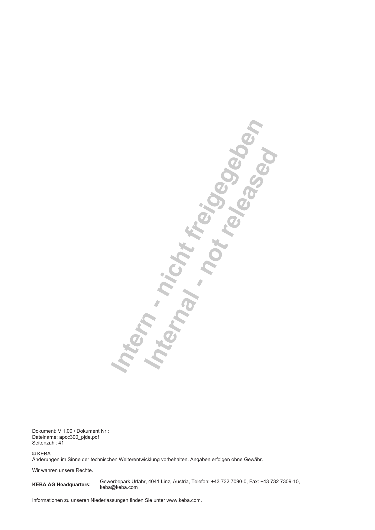 Intern - nicht freigegebenInternal - not releasedDokument:V 1.00 / Dokument Nr.:Dateiname: apcc300_pjde.pdfSeitenzahl: 41&copy; KEBA&Auml;nderungen im Sinne der technischen Weiterentwicklung vorbehalten. Angaben erfolgen ohne Gew&auml;hr.Wir wahren unsere Rechte.KEBA AG Headquarters: Gewerbepark Urfahr, 4041 Linz, Austria, Telefon: +43 732 7090-0, Fax: +43 732 7309-10,keba@keba.comInformationen zu unseren Niederlassungen finden Sie unter www.keba.com.