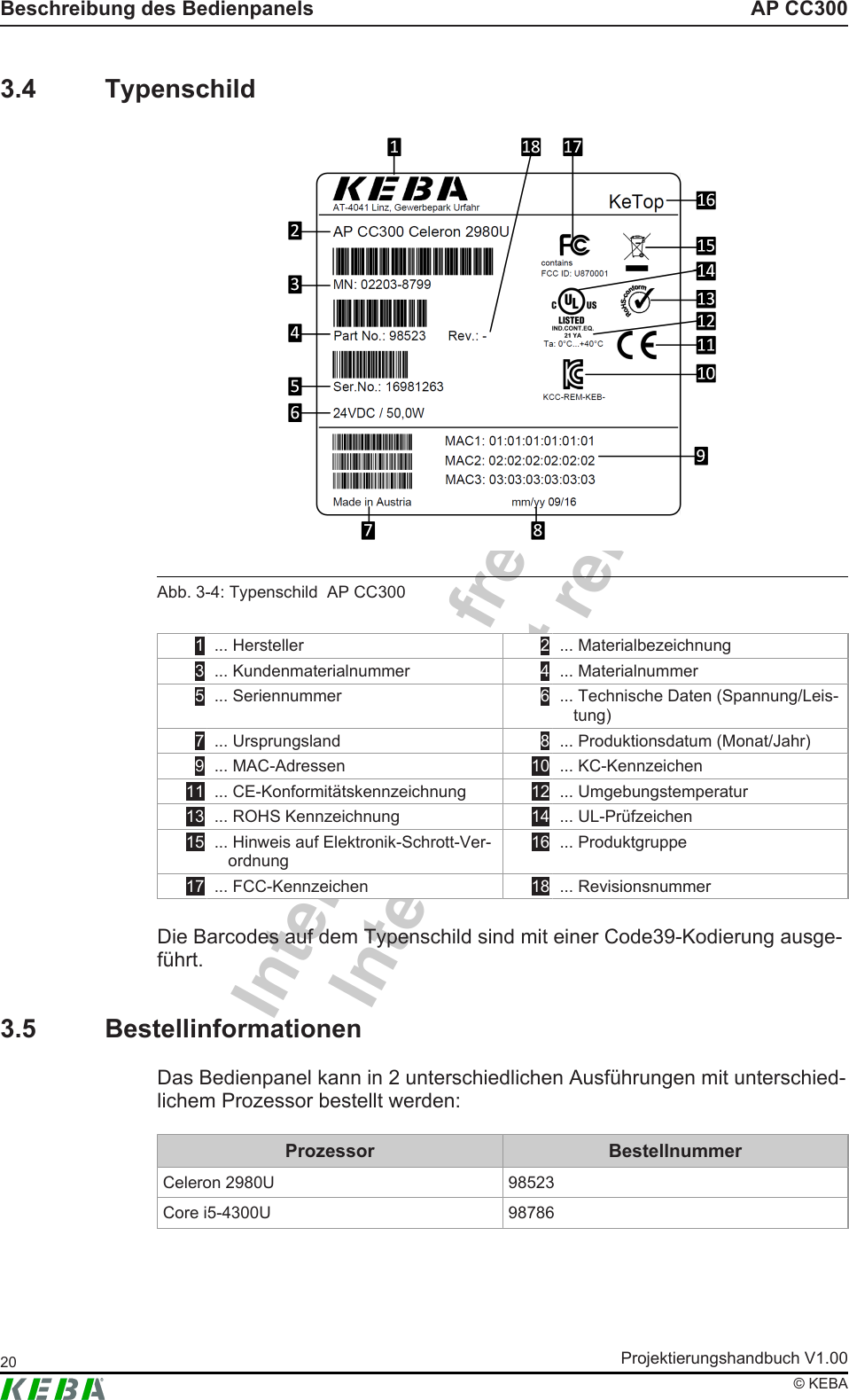 Intern - nicht freigegebenInternal - not releasedAP CC300Beschreibung des BedienpanelsProjektierungshandbuch V1.0020&copy; KEBA3.4 TypenschildAbb.3-4: Typenschild  AP CC3001 ... Hersteller 2 ... Materialbezeichnung3 ... Kundenmaterialnummer 4 ... Materialnummer5 ... Seriennummer 6 ... Technische Daten (Spannung/Leis-tung)7 ... Ursprungsland 8 ... Produktionsdatum (Monat/Jahr)9 ... MAC-Adressen 10  ... KC-Kennzeichen11  ... CE-Konformit&auml;tskennzeichnung 12  ... Umgebungstemperatur13  ... ROHS Kennzeichnung 14  ... UL-Pr&uuml;fzeichen15  ... Hinweis auf Elektronik-Schrott-Ver-ordnung16  ... Produktgruppe17  ... FCC-Kennzeichen 18  ... RevisionsnummerDie Barcodes auf dem Typenschild sind mit einer Code39-Kodierung ausge-f&uuml;hrt.3.5 BestellinformationenDas Bedienpanel kann in 2 unterschiedlichen Ausf&uuml;hrungen mit unterschied-lichem Prozessor bestellt werden:Prozessor BestellnummerCeleron 2980U 98523Core i5-4300U 98786